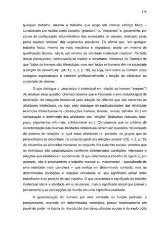 116
qualquer trabalho, mesmo o trabalho que exige um intenso esforço físico –
considerado por muitos como trabalho “grosseiro” ou “mecânico” e, geralmente, por
causa da configuração sócio-histórica das sociedades de classes, realizado pelas
pelos sujeitos “simples” dos segmentos populares. Ele afirma que, “em qualquer
trabalho físico, mesmo no mais mecânico e degradado, existe um mínimo de
qualificação técnica, isto é, um mínimo de atividade intelectual criadora”. Partindo
desse pressuposto, compreende-se melhor a importante afirmativa de Gramsci de
que “todos os homens são intelectuais, mas nem todos os homens têm na sociedade
a função de intelectuais” (CC 12, v. 2, p. 18), ou seja, nem todos se formam como
categoria especializada e exercem profissionalmente a função de intelectual na
sociedade de classes.
O que distingue e caracteriza o intelectual em relação ao homem “simples”?
Ao analisar essa questão, Gramsci observa que é freqüente o erro metodológico de
explicação da categoria intelectual pela adoção de critérios que são inerentes as
atividades intelectuais, ou seja, pelo destaque às particularidades das atividades
exercidas intelectualmente (construções mentais, leituras, teorias, debates etc.) em
comparação e detrimento das atividades dos “simples” (trabalhos manuais, bate-
papo, julgamentos informais, cotidianidade etc.). Compreende que os critérios de
caracterização das diversas atividades intelectuais devem ser buscados “no conjunto
do sistema de relações no qual estas atividades (e, portanto, os grupos que as
personificam) se encontram, no conjunto geral das relações sociais” (CC, v. 2, p.18).
Ao situarmos as atividades humanas no conjunto dos sistemas sociais, veremos que
os indivíduos são caracterizados conforme determinadas condições, interesses e
relações que estabelecem socialmente. O que caracteriza o trabalho do operário, por
exemplo, não é propriamente o trabalho manual ou instrumental – parcialidade de
uma realidade mais complexa – que realiza em determinado contexto, mas as
determinadas condições e relações vinculadas ao seu significado social como
trabalhador e ao produto de seu trabalho. O que caracteriza o significado do trabalho
intelectual não é a atividade em si de pensar, mas o significado social que possui o
pensamento e as concepções de mundo em uma específica realidade.
A generalização do humano por uma atividade ou função particular e
predominante, exercida em determinadas condições, possui historicamente um
papel de poder na lógica da reprodução das desigualdades sociais e da exploração
 