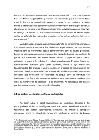 117
humana. Ao refletirem sobre o que caracteriza a escravidão como uma invenção
histórica, Marx e Engels (1989) já haviam-nos esclarecido que a existência desta
condição humana de subordinação ocorre por causa da predominância de certos
fatores e interesses sócio-econômico-culturais determinados entre grupos sociais, e
não porque se formulou uma idéia que determinados indivíduos nasceram para viver
na condição de escravo ou em razão das características étnicas de certos grupos
sociais ou pelo fato das sociedades possuírem certos valores culturais distintos de
outras culturas.15
Variados são os motivos que justificam a atenção do pensamento gramsciano
com relação a atitude e a ética dos intelectuais, especialmente, em sua unidade
orgânica com os movimentos sociais comprometidos com as causas populares.
Dentre os principais aspectos que emergem das idéias de Gramsci, vale destacar: 1)
porque aos intelectuais tem historicamente recaído o papel de ser a melhor
referência da construção coletiva do conhecimento humano; 2) estes devem ser
constantemente formados para poder conhecer, criticar e agir diante das
transformações das práticas e saberes sociais em processo de elaboração; 3) por
serem os intelectuais os mediadores e provocadores das massas em relação aos
equívocos que necessitam ser superados; 4) porque todos os indivíduos são
intelectuais – conforme são capazes de conhecer uma determinada realidade com
maior ou menor nível de abstração – e se encontram, na perspectiva das classes
revolucionárias, em luta por um novo devir histórico.
2.4 Na periferia da história: conflitos e contradições
Ao tratar sobre o papel revolucionário do intelectual, Gramsci o faz
preocupado em situá-lo na estratégia de construção de um bloco histórico voltado à
hegemonia das classes trabalhadoras. Entretanto, ao analisar a concepção
gramsciana sobre os intelectuais, tendo por referência o contexto da Europa
15
Em A Ideologia alemã, Marx e Engels (1989, p. 37) formularam o entendimento de que a dimensão
da subjetividade humana (idéias; consciência; pensar; representar) encontra-se unida com a vida
material produzida pelos homens: “E mesmo as formulações nebulosas no cérebro dos homens são
sublimações necessárias do seu processo de vida material, empiricamente constatável e ligado a
pressupostos materiais. (...) Não é a consciência que determina a vida, mas a vida que determina a
consciência”.
 