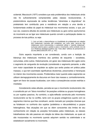 118
ocidental, Macciocchi (1977) considera que esta problemática dos intelectuais ainda
não foi suficientemente compreendida pelas classes revolucionárias. A
predominância equivocada de certas tendências “obreiristas e dogmáticas” do
proletariado tem contribuído para a resistência em relação a uma devida e
fundamentada análise do papel do intelectual nos movimentos sociais, o que, por
sua vez, ocasiona atitudes de aversão aos intelectuais ou gera certos oportunismos
do movimento ao se ligar aos intelectuais quando convém a participação destes no
processo de luta política, ou seja:
[...] por um lado, a desconfiança e a hostilidade do proletariado em relação
aos intelectuais (camada não proletária); por outro lado, servir-se dos
intelectuais como instrumentos, e sobretudo utilizar o “grande intelectual”,
suntuoso adorno para o partido e para o movimento, como símbolo vivo de
sua influência ideológico-política nas “mais altas” esferas do pensamento e
da arte (MACCIOCCHI,1977, p. 187).
Outro aspecto importante a ser considerado, condiz com a tradição de
liderança dos intelectuais membros dos partidos de esquerda – socialistas,
comunistas, entre outros. Historicamente, em geral, tais intelectuais têm agido como
o segmento de vanguarda da revolução (considerado o segmento pensante, a elite
com maior capacidade de arquitetar as ações que serão postas em prática pelas
massas), o que tem acarretado significativas dicotomias, preconceitos e hierarquias
no interior dos movimentos sociais. Problemática maior quando estes segmentos se
utilizam demagogicamente de discursos em favor das massas e, contraditoriamente,
agem em favor de causas localizadas, com vista a conseqüências sociais restritas e
imediatas.
Considerando estas atitudes, percebe-se que o movimento revolucionário não
é constituído por um “bloco monolítico” de posições unitárias ou grupos homogêneos
ou por sujeitos passivos. Ao contrário, a ação-reflexão construída pelo movimento
revolucionário se faz no conflito, tanto com os grupos antagônicos quanto com os
segmentos internos que lhes constituem, sendo marcado por posições diversas que
se fortalecem no confronto dos sujeitos (proletários e não-proletários) e grupos
heterogêneos. Nas situações em que se vêem conscientes dos limites de seu
conhecimento em relação às posições formuladas pelos intelectuais, as classes
trabalhadoras não são passivas em relação às idéias dos intelectuais, as quais só
são incorporadas no movimento quando adquirem sentido na coletividade e se
estabelecem socialmente no movimento.
 