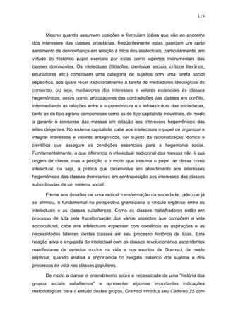 119
Mesmo quando assumem posições e formulam idéias que vão ao encontro
dos interesses das classes proletárias, freqüentemente estas guardam um certo
sentimento de desconfiança em relação à ótica dos intelectuais, particularmente, em
virtude do histórico papel exercido por estes como agentes instrumentais das
classes dominantes. Os intelectuais (filósofos, cientistas sociais, críticos literários,
educadores etc.) constituem uma categoria de sujeitos com uma tarefa social
específica, aos quais recai tradicionalmente a tarefa de mediadores ideológicos do
consenso, ou seja, mediadores dos interesses e valores essenciais às classes
hegemônicas, assim como, articuladores das contradições das classes em conflito,
intermediando as relações entre a superestrutura e a infraestrutura das sociedades,
tanto as de tipo agrário-camponesas como as de tipo capitalista-industriais, de modo
a garantir o consenso das massas em relação aos interesses hegemônicos das
elites dirigentes. No sistema capitalista, cabe aos intelectuais o papel de organizar e
integrar interesses e valores antagônicos, ser sujeito da racionalização técnica e
científica que assegure as condições essenciais para a hegemonia social.
Fundamentalmente, o que diferencia o intelectual tradicional das massas não é sua
origem de classe, mas a posição e o modo que assume o papel de classe como
intelectual, ou seja, a prática que desenvolve em atendimento aos interesses
hegemônicos das classes dominantes em contraposição aos interesses das classes
subordinadas de um sistema social.
Frente aos desafios de uma radical transformação da sociedade, pelo que já
se afirmou, é fundamental na perspectiva gramsciana o vínculo orgânico entre os
intelectuais e as classes subalternas. Como as classes trabalhadoras estão em
processo de luta pela transformação dos vários aspectos que compõem a vida
sociocultural, cabe aos intelectuais expressar com coerência as aspirações e as
necessidades latentes destas classes em seu processo histórico de lutas. Esta
relação ativa e engajada do intelectual com as classes revolucionárias ascendentes
manifesta-se de variados modos na vida e nos escritos de Gramsci, de modo
especial, quando analisa a importância do resgate histórico dos sujeitos e dos
processos de vida nas classes populares.
De modo a clarear o entendimento sobre a necessidade de uma “história dos
grupos sociais subalternos” e apresentar algumas importantes indicações
metodológicas para o estudo destes grupos, Gramsci introduz seu Caderno 25 com
 