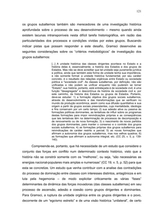 121
os grupos subalternos também são merecedores de uma investigação histórica
aprofundada sobre o processo de seu desenvolvimento – mesmo quando ainda
existem lacunas intransponíveis nesta difícil tarefa historiográfica, em razão das
particularidades dos processos e condições vividas por estes grupos. Buscando
indicar pistas que possam responder a este desafio, Gramsci desenvolve as
seguintes considerações sobre os “critérios metodológicos” de investigação dos
grupos subalternos:
[...] A unidade histórica das classes dirigentes acontece no Estado e a
história delas é, essencialmente, a história dos Estados e dos grupos de
Estados. Mas não se deve acreditar que tal unidade seja puramente jurídica
e política, ainda que também esta forma de unidade tenha sua importância,
e não somente formal: a unidade histórica fundamental, por seu caráter
concreto, é o resultado das relações orgânicas entre Estado ou sociedade
política e "sociedade civil". As classes subalternas, por definição, não são
unificadas e não podem se unificar enquanto não puderem se tornar
"Estado": sua história, portanto, está entrelaçada à da sociedade civil, é uma
função "desagregada" e descontínua da história da sociedade civil e, por
este caminho, da historia dos Estados ou grupos de Estados. Portanto,
deve-se estudar: 1) a formação objetiva dos grupos sociais subalternos,
através do desenvolvimento e das transformações que se verificam no
mundo da produção econômica, assim como sua difusão quantitativa e sua
origem a partir de grupos sociais preexistentes, cuja mentalidade, ideologia
e fins conservam por um certo tempo; 2) sua adesão ativa ou passiva às
formações políticas dominantes, as tentativas de influir sobre os programas
destas formações para impor reivindicações próprias e as conseqüências
que tais tentativas têm na determinação de processos de decomposição e
de renovamento ou de nova formação; 3) o nascimento de novos partidos
dos grupos dominantes, para manter o consenso e o controle dos grupos
sociais subalternos; 4) as formações próprias dos grupos subalternos para
reivindicações de caráter restrito e parcial; 5) as novas formações que
afirmam a autonomia dos grupos subalternos, mas nos velhos quadros; 6)
as formações que afirmam a autonomia integral, etc. (CC 25, v. 5, p. 139-
140).
Compreende-se, portanto, que há necessidade de um estudo que considere o
conjunto das forças em conflito num determinado contexto histórico, visto que a
história não se constrói somente com os “melhores”, ou seja, “são necessárias as
energias nacional-populares mais amplas e numerosas” (CC 19, v. 5, p. 52) para que
esta se concretize. Um estudo que venha contribuir com a analise das contradições
do processo de dominação entre classes com interesses distintos, antagônicos e em
luta pela hegemonia – de modo explicitar criticamente as várias “fases”
determinantes da dinâmica das forças inovadoras (das classes subalternas) em seu
processo de ascensão, adesão e coesão como grupos dirigentes e dominantes.
Para Gramsci, a ruptura da unidade orgânica entre os grupos dirigentes e o povo,
decorrente de um “egoísmo estreito” e de uma visão histórica “unilateral”, de certo
 