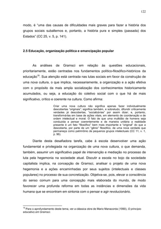 122
modo, é “uma das causas de dificuldades mais graves para fazer a história dos
grupos sociais subalternos e, portanto, a história pura e simples (passada) dos
Estados” (CC 25, v. 5, p. 141).
2.5 Educação, organização política e emancipação popular
As análises de Gramsci em relação às questões educacionais,
prioritariamente, estão centradas nos fundamentos político-filosófico-históricos da
educação16
. Sua atenção está centrada nas lutas sociais em favor da construção de
uma nova cultura, o que implica, necessariamente, a organização e a ação efetiva
com o propósito da mais ampla socialização dos conhecimentos historicamente
acumulados, ou seja, a educação do coletivo social com o que há de mais
significativo, crítico e coerente na cultura. Como afirma:
Criar uma nova cultura não significa apenas fazer individualmente
descobertas “originais”; significa também, e sobretudo, difundir criticamente
verdades já descobertas, “socializá-las” por assim dizer; e, portanto,
transformá-las em base de ações vitais, em elemento de coordenação e de
ordem intelectual e moral. O fato de que uma multidão de homens seja
conduzida a pensar coerentemente e de maneira unitária a realidade
presente é um fato “filosófico” bem mais importante e “original” do que a
descoberta, por parte de um “gênio” filosófico, de uma nova verdade que
permaneça como patrimônio de pequenos grupos intelectuais (CC 11, v. 1,
p. 96).
Diante desta desafiadora tarefa, cabe à escola desenvolver uma ação
fundamental e privilegiada na organização de uma nova cultura, o que demanda,
também, assumir um significativo papel de intervenção e mediação no processo de
luta pela hegemonia na sociedade atual. Discutir a escola no bojo da sociedade
capitalista implica, na concepção de Gramsci, analisar o projeto de uma nova
hegemonia e a ações encaminhadas por seus sujeitos (intelectuais e classes
populares) no processo de sua concretização. Objetiva-se, pois, elevar a consciência
do senso comum para uma concepção mais elaborada do mundo, de modo
favorecer uma profunda reforma em todas as instâncias e dimensões da vida
humana que se encontram em sintonia com o pensar e agir revolucionário.
16
Para o aprofundamento deste tema, ver a clássica obra de Mario Manacorda (1990), O princípio
educativo em Gramsci.
 