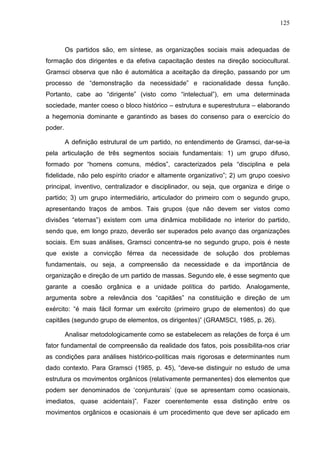 125
Os partidos são, em síntese, as organizações sociais mais adequadas de
formação dos dirigentes e da efetiva capacitação destes na direção sociocultural.
Gramsci observa que não é automática a aceitação da direção, passando por um
processo de “demonstração da necessidade” e racionalidade dessa função.
Portanto, cabe ao “dirigente” (visto como “intelectual”), em uma determinada
sociedade, manter coeso o bloco histórico – estrutura e superestrutura – elaborando
a hegemonia dominante e garantindo as bases do consenso para o exercício do
poder.
A definição estrutural de um partido, no entendimento de Gramsci, dar-se-ia
pela articulação de três segmentos sociais fundamentais: 1) um grupo difuso,
formado por “homens comuns, médios”, caracterizados pela “disciplina e pela
fidelidade, não pelo espírito criador e altamente organizativo”; 2) um grupo coesivo
principal, inventivo, centralizador e disciplinador, ou seja, que organiza e dirige o
partido; 3) um grupo intermediário, articulador do primeiro com o segundo grupo,
apresentando traços de ambos. Tais grupos (que não devem ser vistos como
divisões “eternas”) existem com uma dinâmica mobilidade no interior do partido,
sendo que, em longo prazo, deverão ser superados pelo avanço das organizações
sociais. Em suas análises, Gramsci concentra-se no segundo grupo, pois é neste
que existe a convicção férrea da necessidade de solução dos problemas
fundamentais, ou seja, a compreensão da necessidade e da importância de
organização e direção de um partido de massas. Segundo ele, é esse segmento que
garante a coesão orgânica e a unidade política do partido. Analogamente,
argumenta sobre a relevância dos “capitães” na constituição e direção de um
exército: “é mais fácil formar um exército (primeiro grupo de elementos) do que
capitães (segundo grupo de elementos, os dirigentes)” (GRAMSCI, 1985, p. 26).
Analisar metodologicamente como se estabelecem as relações de força é um
fator fundamental de compreensão da realidade dos fatos, pois possibilita-nos criar
as condições para análises histórico-políticas mais rigorosas e determinantes num
dado contexto. Para Gramsci (1985, p. 45), “deve-se distinguir no estudo de uma
estrutura os movimentos orgânicos (relativamente permanentes) dos elementos que
podem ser denominados de ‘conjunturais’ (que se apresentam como ocasionais,
imediatos, quase acidentais)”. Fazer coerentemente essa distinção entre os
movimentos orgânicos e ocasionais é um procedimento que deve ser aplicado em
 