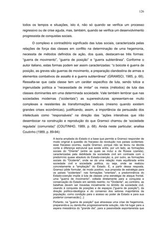 126
todos os tempos e situações, isto é, não só quando se verifica um processo
regressivo ou de crise aguda, mas, também, quando se verifica um desenvolvimento
progressista de conquistas sociais.
O complexo e contraditório significado das lutas sociais, caracterizada pelas
relações de força das classes em conflito na determinação de uma hegemonia,
necessita de métodos definidos de ação, dos quais, destacam-se três formas:
“guerra de movimento”, “guerra de posição” e “guerra subterrânea”. Conforme o
autor italiano, estas formas podem ser assim caracterizadas: “o boicote é guerra de
posição, as greves são guerras de movimento, a preparação clandestina de armas e
elementos combativos de assalto é a guerra subterrânea" (GRAMSCI, 1985, p. 68).
Ressalta-se que cada classe tem um caráter especifico de luta, sendo tolice e
ingenuidade política a “necessidade de imitar” os meios (métodos) de luta das
classes dominantes em uma determinada sociedade. Vale também lembrar que nas
sociedades modernas (“ocidentais”) as superestruturas apresentam-se muito
complexas e resistentes às transformações radicais (mesmo quando existem
grandes crises econômicas), justificando, assim, a importância da persuasão dos
intelectuais como “responsáveis” na direção das “ações interativas que irão
desembocar na construção e reprodução do que Gramsci chamou de ‘sociedade
regulada’ (comunista)” (COUTINHO, 1989, p. 68). Ainda neste particular, analisa
Coutinho (1989, p. 89-94):
A teoria ampliada do Estado é a base que permite a Gramsci responder de
modo original à questão do fracasso da revolução nos países ocidentais:
esse fracasso ocorreu, supõe Gramsci, porque não se levou na devida
conta a diferença estrutural que existe entre, por um lado, as formações
sociais do "Oriente" (entre as quais se inclui a da Rússia czarista),
caracterizadas pela debilidade da sociedade civil em contraste com o
predomínio quase absoluto do Estado-coerção; e, por outro, as formações
sociais do "Ocidente", onde se dá uma relação mais equilibrada entre
sociedade civil e sociedade política, ou seja, onde se realizou
concretamente a "ampliação" do Estado. E, a partir dessa resposta,
Gramsci pôde formular, de modo positivo, sua proposta de estratégia para
os países "ocidentais": nas formações "orientais", a predominância do
Estado-coerção impõe à luta de classes uma estratégia de ataque frontal,
uma "guerra de movimento", voltada diretamente para a conquista e
conservação do Estado em sentido restrito; no "Ocidente", ao contrário, as
batalhas devem ser travadas inicialmente no âmbito da sociedade civil,
visando à conquista de posições e de espaços ("guerra de posição"), da
direção político-ideológica e do consenso dos setores majoritários da
população, como condição para o acesso ao poder de Estado e para sua
posterior conservacão.[...]
Portanto, na "guerra de posição" que atravessa uma crise de hegemonia,
preparando-a ou dando-lhe progressivamente solução, não há lugar para a
espera messiânica do "grande dia", para a passividade espontaneísta que
 