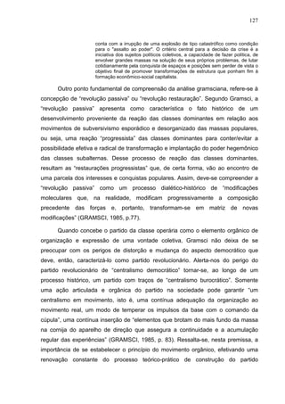 127
conta com a irrupção de uma explosão de tipo catastrófico como condição
para o "assalto ao poder". O critério central para a decisão da crise é a
iniciativa dos sujeitos políticos coletivos, a capacidade de fazer política, de
envolver grandes massas na solução de seus próprios problemas, de lutar
cotidianamente pela conquista de espaços e posições sem perder de vista o
objetivo final de promover transformações de estrutura que ponham fim à
formação econômico-social capitalista.
Outro ponto fundamental de compreensão da análise gramsciana, refere-se à
concepção de “revolução passiva” ou “revolução restauração”. Segundo Gramsci, a
“revolução passiva” apresenta como característica o fato histórico de um
desenvolvimento proveniente da reação das classes dominantes em relação aos
movimentos de subversivismo esporádico e desorganizado das massas populares,
ou seja, uma reação “progressista” das classes dominantes para conter/evitar a
possibilidade efetiva e radical de transformação e implantação do poder hegemônico
das classes subalternas. Desse processo de reação das classes dominantes,
resultam as “restaurações progressistas” que, de certa forma, vão ao encontro de
uma parcela dos interesses e conquistas populares. Assim, deve-se compreender a
“revolução passiva” como um processo dialético-histórico de “modificações
moleculares que, na realidade, modificam progressivamente a composição
precedente das forças e, portanto, transformam-se em matriz de novas
modificações” (GRAMSCI, 1985, p.77).
Quando concebe o partido da classe operária como o elemento orgânico de
organização e expressão de uma vontade coletiva, Gramsci não deixa de se
preocupar com os perigos de distorção e mudança do aspecto democrático que
deve, então, caracterizá-lo como partido revolucionário. Alerta-nos do perigo do
partido revolucionário de “centralismo democrático” tornar-se, ao longo de um
processo histórico, um partido com traços de “centralismo burocrático”. Somente
uma ação articulada e orgânica do partido na sociedade pode garantir “um
centralismo em movimento, isto é, uma contínua adequação da organização ao
movimento real, um modo de temperar os impulsos da base com o comando da
cúpula”, uma contínua inserção de “elementos que brotam do mais fundo da massa
na cornija do aparelho de direção que assegura a continuidade e a acumulação
regular das experiências” (GRAMSCI, 1985, p. 83). Ressalta-se, nesta premissa, a
importância de se estabelecer o princípio do movimento orgânico, efetivando uma
renovação constante do processo teórico-prático de construção do partido
 