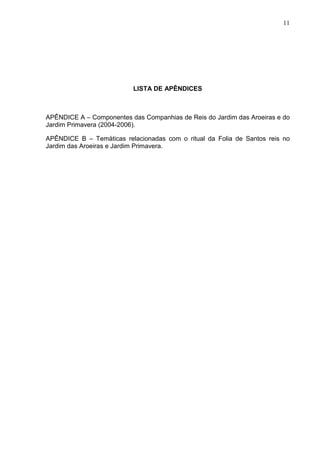 11
LISTA DE APÊNDICES
APÊNDICE A – Componentes das Companhias de Reis do Jardim das Aroeiras e do
Jardim Primavera (2004-2006).
APÊNDICE B – Temáticas relacionadas com o ritual da Folia de Santos reis no
Jardim das Aroeiras e Jardim Primavera.
 