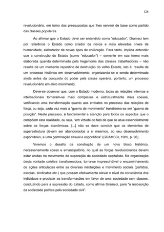128
revolucionário, em torno dos pressupostos que lhes servem de base como partido
das classes populares.
Ao afirmar que o Estado deve ser entendido como “educador”, Gramsci tem
por referência o Estado como criador de novos e mais elevados níveis de
humanidade, elaborador de novos tipos de civilização. Para tanto, implica entender
que a construção do Estado (como “educador”) – somente em sua forma mais
elaborada quando determinado pela hegemonia das classes trabalhadoras – não
resulta de um momento repentino de destruição do velho Estado, isto é, resulta de
um processo histórico em desenvolvimento, organizando-se e sendo determinado
ainda antes da conquista do poder pela classe operária, portanto, um processo
revolucionário em ativo movimento.
Deve-se observar que, com o Estado moderno, todas as relações internas e
internacionais tornaram-se mais complexas e estruturalmente mais coesas,
verificando uma transformação quanto aos embates no processo das relações de
força, ou seja, cada vez mais a “guerra de movimento” transforma-se em “guerra de
posição”. Neste processo, é fundamental a atenção para todos os aspectos que o
compõem esta realidade, ou seja, “em virtude do fato de que se atua essencialmente
sobre as forças econômicas, [...] não se deve concluir que os elementos de
superestrutura devam ser abandonados a si mesmos, ao seu desenvolvimento
espontâneo, a uma germinação casual e esporádica” (GRAMSCI, 1985, p. 96).
Vivemos o desafio da construção de um novo bloco histórico,
necessariamente coeso e emancipatório, no qual as forças revolucionárias devem
estar unidas no movimento de superação da sociedade capitalista. Na organização
desta vontade coletiva transformadora, torna-se imprescindível o encaminhamento
de ações articuladas entre as diversas instituições e movimento sociais (partidos,
escolas, sindicatos etc.) que possam efetivamente elevar o nível da consciência dos
indivíduos e propiciar as transformações em favor de uma sociedade sem classes,
conduzindo para a supressão do Estado, como afirma Gramsci, para “a reabsorção
da sociedade política pela sociedade civil”.
 
