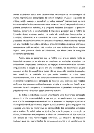 130
sociais subalternos, sendo estes determinantes na formação de uma concepção de
mundo fragmentada e desagregada do homem “simples”: o “vigário” (expressão da
mística cristã, sagrada e masculina), o “velho patriarca” (representante de uma
estrutura social-familiar conservadora e machista), as “bruxas” (expressão da mística
profana, demoníaca e feminina), e o “pequeno intelectual avinagrado” (o pensador
localista, conservador e desatualizado). É importante perceber que a história de
formação destes mesmos sujeitos, os quais são referências determinantes na
formação, dominação e subordinação de outros, também foi determinada por
processos educativos encaminhados em um dado contexto. Historicamente inseridos
em uma realidade, movendo-se com base em determinados princípios e interesses,
concepções e práticas sociais, vale ressaltar que estes sujeitos não foram sempre
vigário, velho patriarca, bruxas ou intelectuais, pois fazem parte de categorias
socialmente construídas.
Assim, pode-se apreender que a história dos grupos sociais, tanto os
hegemônicos quanto os subalternos, se constituem por mediações educativas que
caracterizam um processo contraditório de negação e afirmação de suas vontades,
singularidades e posição de poder em uma sociedade. Se determinados grupos
possuem um tipo de consciência e outros não, se alguns são capazes de conceber
com coerência a realidade em que estão inseridos e outros agem
inconscientemente, esta é uma condição socialmente constituída, uma decorrência
do sistema de organização e concepção de mundo e vida, expressão das relações
de força e interesses entre diferentes grupos sociais, e como tal, um desafio a ser
analisado, debatido e superado por aqueles que vivem ou percebem as implicações
prejudiciais desta situação ao desenvolvimento humano.
Se todos os indivíduos possuem uma filosofia, uma determinada concepção
de mundo e vida numa sociedade, e, por sua vez, se os elementos que compõem
esta filosofia ou concepção estão relacionados e contidos na linguagem aprendida e
usada pelos indivíduos desde sua origem, é possível afirmar que na linguagem está
expresso um maior ou menor nível de complexidade das concepções formuladas
pelos sujeitos. Ao refletir sobre as implicações entre linguagem e concepção de
mundo, Gramsci tem em perspectiva a defesa de uma outra atitude dos indivíduos
em relação às suas representações simbólicas. As limitações da linguagem
implicam, para ele, nas limitações da percepção de mundo e no estreitamento da
 