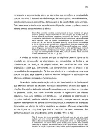 131
consciência e argumentação sobre os elementos que compõem a complexidade
cultural. Por isso, o trabalho de transformação da cultura passa, impreterivelmente,
pela transformação da consciência, da linguagem e da subjetividade como um todo.
Com base neste entendimento, especialmente dirigido às classes populares, o autor
italiano formula a seguinte crítica e defesa:
Quem fala somente o dialeto ou compreende a língua nacional em graus
diversos participa necessariamente de uma intuição do mundo mais ou
menos restrita e provinciana, fossilizada, anacrônica em relação às grandes
correntes de pensamento que dominam a história mundial. Seus interesses
serão restritos, mais ou menos corporativistas ou economicistas, não
universais. Se nem sempre é possível aprender outras línguas estrangeiras
a fim de colocar-se em contato com vidas culturais diversas, deve-se pelo
menos conhecer bem a língua nacional. Uma grande cultura pode traduzir-
se na língua de outra grande cultura, isto é, uma grande língua nacional
historicamente rica e complexa pode traduzir qualquer outra grande cultura,
ou seja, ser uma expressão mundial. Mas, com um dialeto, não é possível
fazer a mesma coisa (CC 11, v. 1, p. 95).
A revisão da história da cultura em que se empenha Gramsci, apóia-se no
propósito de compreender as diversidades, as contradições, os limites e as
possibilidades de avanços da própria cultura, em benefício de uma nova
organização social que, efetivamente, seja comprometida com os anseios e as
necessidades de sua população. Ele tem por referência a construção de uma nova
cultura, na qual, seja possível a revisão, criação, integração e socialização de
diferentes práticas e concepções humanizadoras.
Para o êxito desta transformação – ainda, um devir histórico – é fundamental
que diferentes esforços se articulem, individual e socialmente, em torno das ações e
criações dos sujeitos. Ademais, estes esforços existem e se encontram em processo
no presente, porém, não como realidade vitoriosa e hegemônica das classes
populares, mas como realidade em construção – um processo de organização e
conquista realizado mediante variadas práticas sociais, como por exemplo, as que
ocorrem historicamente no campo da educação popular. Contrariando os interesses
dominantes, no interior da própria sociedade de classes, diferentes movimentos
sociais forjam as conquistas que vão ao encontro de seus interesses. Em
conformidade com este entendimento, afirma Brandão (1984, p. 70):
Não é apenas em uma sociedade transformada que se cria uma nova
cultura e um novo homem. É ao longo do processo coletivo de transformá-la
através do qual as classes populares se educam com a sua própria prática,
e consolidam o seu saber com o aporte da educação popular. Pela primeira
vez surge a proposta de uma educação que é popular não porque o seu
trabalho se dirige a operários e camponeses excluídos prematuramente da
 