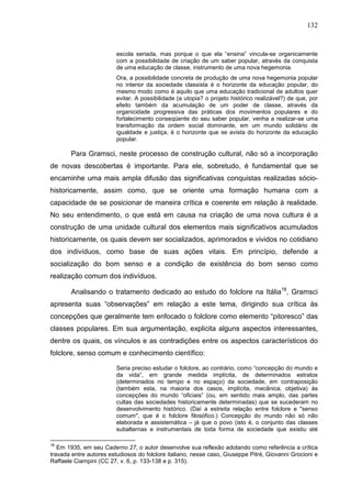 132
escola seriada, mas porque o que ela “ensina” vincula-se organicamente
com a possibilidade de criação de um saber popular, através da conquista
de uma educação de classe, instrumento de uma nova hegemonia.
Ora, a possibilidade concreta de produção de uma nova hegemonia popular
no interior da sociedade classista é o horizonte da educação popular, do
mesmo modo como é aquilo que uma educação tradicional de adultos quer
evitar. A possibilidade (a utopia? o projeto histórico realizável?) de que, por
efeito também da acumulação de um poder de classe, através da
organicidade progressiva das práticas dos movimentos populares e do
fortalecimento conseqüente do seu saber popular, venha a realizar-se uma
transformação da ordem social dominante, em um mundo solidário de
igualdade e justiça, é o horizonte que se avista do horizonte da educação
popular.
Para Gramsci, neste processo de construção cultural, não só a incorporação
de novas descobertas é importante. Para ele, sobretudo, é fundamental que se
encaminhe uma mais ampla difusão das significativas conquistas realizadas sócio-
historicamente, assim como, que se oriente uma formação humana com a
capacidade de se posicionar de maneira crítica e coerente em relação à realidade.
No seu entendimento, o que está em causa na criação de uma nova cultura é a
construção de uma unidade cultural dos elementos mais significativos acumulados
historicamente, os quais devem ser socializados, aprimorados e vividos no cotidiano
dos indivíduos, como base de suas ações vitais. Em princípio, defende a
socialização do bom senso e a condição de existência do bom senso como
realização comum dos indivíduos.
Analisando o tratamento dedicado ao estudo do folclore na Itália18
, Gramsci
apresenta suas “observações” em relação a este tema, dirigindo sua crítica às
concepções que geralmente tem enfocado o folclore como elemento “pitoresco” das
classes populares. Em sua argumentação, explicita alguns aspectos interessantes,
dentre os quais, os vínculos e as contradições entre os aspectos característicos do
folclore, senso comum e conhecimento científico:
Seria preciso estudar o folclore, ao contrário, como “concepção do mundo e
da vida”, em grande medida implícita, de determinados estratos
(determinados no tempo e no espaço) da sociedade, em contraposição
(também esta, na maioria dos casos, implícita, mecânica, objetiva) às
concepções do mundo “oficiais” (ou, em sentido mais amplo, das partes
cultas das sociedades historicamente determinadas) que se sucederam no
desenvolvimento histórico. (Daí a estreita relação entre folclore e "senso
comum", que é o folclore filosófico.) Concepção do mundo não só não
elaborada e assistemática – já que o povo (isto é, o conjunto das classes
subalternas e instrumentais de toda forma de sociedade que existiu até
18
Em 1935, em seu Caderno 27, o autor desenvolve sua reflexão adotando como referência a crítica
travada entre autores estudiosos do folclore italiano, nesse caso, Giuseppe Pitré, Giovanni Grocioni e
Raffaele Ciampini (CC 27, v. 6, p. 133-138 e p. 315).
 