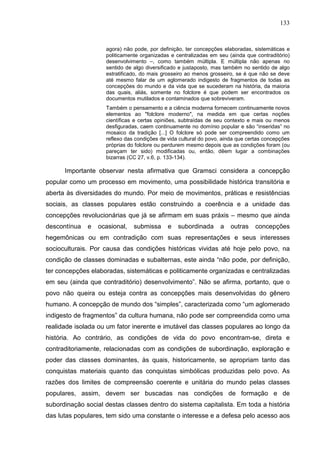 133
agora) não pode, por definição, ter concepções elaboradas, sistemáticas e
politicamente organizadas e centralizadas em seu (ainda que contraditório)
desenvolvimento –, como também múltipla. E múltipla não apenas no
sentido de algo diversificado e justaposto, mas também no sentido de algo
estratificado, do mais grosseiro ao menos grosseiro, se é que não se deve
até mesmo falar de um aglomerado indigesto de fragmentos de todas as
concepções do mundo e da vida que se sucederam na história, da maioria
das quais, aliás, somente no folclore é que podem ser encontrados os
documentos mutilados e contaminados que sobreviveram.
Também o pensamento e a ciência moderna fornecem continuamente novos
elementos ao "folclore moderno", na medida em que certas noções
científicas e certas opiniões, subtraídas de seu contexto e mais ou menos
desfiguradas, caem continuamente no domínio popular e são “inseridas” no
mosaico da tradição [...] O folclore só pode ser compreendido como um
reflexo das condições de vida cultural do povo, ainda que certas concepções
próprias do folclore ou perdurem mesmo depois que as condições foram (ou
pareçam ter sido) modificadas ou, então, dêem lugar a combinações
bizarras (CC 27, v.6, p. 133-134).
Importante observar nesta afirmativa que Gramsci considera a concepção
popular como um processo em movimento, uma possibilidade histórica transitória e
aberta às diversidades do mundo. Por meio de movimentos, práticas e resistências
sociais, as classes populares estão construindo a coerência e a unidade das
concepções revolucionárias que já se afirmam em suas práxis – mesmo que ainda
descontínua e ocasional, submissa e subordinada a outras concepções
hegemônicas ou em contradição com suas representações e seus interesses
socioculturais. Por causa das condições históricas vividas até hoje pelo povo, na
condição de classes dominadas e subalternas, este ainda “não pode, por definição,
ter concepções elaboradas, sistemáticas e politicamente organizadas e centralizadas
em seu (ainda que contraditório) desenvolvimento”. Não se afirma, portanto, que o
povo não queira ou esteja contra as concepções mais desenvolvidas do gênero
humano. A concepção de mundo dos “simples”, caracterizada como “um aglomerado
indigesto de fragmentos” da cultura humana, não pode ser compreendida como uma
realidade isolada ou um fator inerente e imutável das classes populares ao longo da
história. Ao contrário, as condições de vida do povo encontram-se, direta e
contraditoriamente, relacionadas com as condições de subordinação, exploração e
poder das classes dominantes, às quais, historicamente, se apropriam tanto das
conquistas materiais quanto das conquistas simbólicas produzidas pelo povo. As
razões dos limites de compreensão coerente e unitária do mundo pelas classes
populares, assim, devem ser buscadas nas condições de formação e de
subordinação social destas classes dentro do sistema capitalista. Em toda a história
das lutas populares, tem sido uma constante o interesse e a defesa pelo acesso aos
 