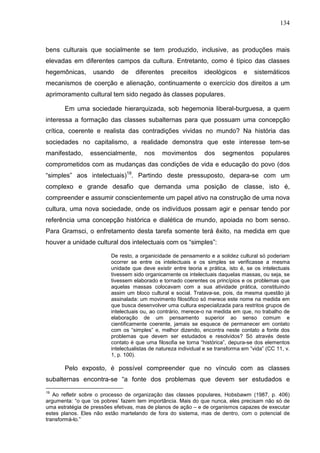 134
bens culturais que socialmente se tem produzido, inclusive, as produções mais
elevadas em diferentes campos da cultura. Entretanto, como é típico das classes
hegemônicas, usando de diferentes preceitos ideológicos e sistemáticos
mecanismos de coerção e alienação, continuamente o exercício dos direitos a um
aprimoramento cultural tem sido negado às classes populares.
Em uma sociedade hierarquizada, sob hegemonia liberal-burguesa, a quem
interessa a formação das classes subalternas para que possuam uma concepção
crítica, coerente e realista das contradições vividas no mundo? Na história das
sociedades no capitalismo, a realidade demonstra que este interesse tem-se
manifestado, essencialmente, nos movimentos dos segmentos populares
comprometidos com as mudanças das condições de vida e educação do povo (dos
“simples” aos intelectuais)19
. Partindo deste pressuposto, depara-se com um
complexo e grande desafio que demanda uma posição de classe, isto é,
compreender e assumir conscientemente um papel ativo na construção de uma nova
cultura, uma nova sociedade, onde os indivíduos possam agir e pensar tendo por
referência uma concepção histórica e dialética de mundo, apoiada no bom senso.
Para Gramsci, o enfretamento desta tarefa somente terá êxito, na medida em que
houver a unidade cultural dos intelectuais com os “simples”:
De resto, a organicidade de pensamento e a solidez cultural só poderiam
ocorrer se entre os intelectuais e os simples se verificasse a mesma
unidade que deve existir entre teoria e prática, isto é, se os intelectuais
tivessem sido organicamente os intelectuais daquelas massas, ou seja, se
tivessem elaborado e tornado coerentes os princípios e os problemas que
aquelas massas colocavam com a sua atividade prática, constituindo
assim um bloco cultural e social. Tratava-se, pois, da mesma questão já
assinalada: um movimento filosófico só merece este nome na medida em
que busca desenvolver uma cultura especializada para restritos grupos de
intelectuais ou, ao contrário, merece-o na medida em que, no trabalho de
elaboração de um pensamento superior ao senso comum e
cientificamente coerente, jamais se esquece de permanecer em contato
com os “simples” e, melhor dizendo, encontra neste contato a fonte dos
problemas que devem ser estudados e resolvidos? Só através deste
contato é que uma filosofia se torna “histórica”, depura-se dos elementos
intelectualistas de natureza individual e se transforma em “vida” (CC 11, v.
1, p. 100).
Pelo exposto, é possível compreender que no vínculo com as classes
subalternas encontra-se “a fonte dos problemas que devem ser estudados e
19
Ao refletir sobre o processo de organização das classes populares, Hobsbawm (1987, p. 406)
argumenta: “o que ‘os pobres’ fazem tem importância. Mais do que nunca, eles precisam não só de
uma estratégia de pressões efetivas, mas de planos de ação – e de organismos capazes de executar
estes planos. Eles não estão martelando de fora do sistema, mas de dentro, com o potencial de
transformá-lo.”
 