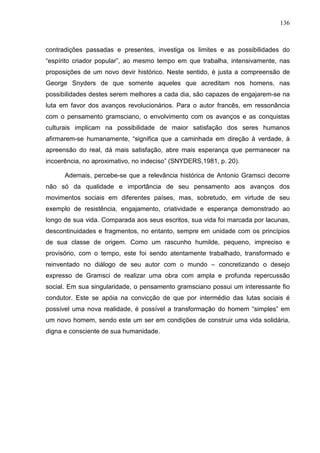 136
contradições passadas e presentes, investiga os limites e as possibilidades do
“espírito criador popular”, ao mesmo tempo em que trabalha, intensivamente, nas
proposições de um novo devir histórico. Neste sentido, é justa a compreensão de
George Snyders de que somente aqueles que acreditam nos homens, nas
possibilidades destes serem melhores a cada dia, são capazes de engajarem-se na
luta em favor dos avanços revolucionários. Para o autor francês, em ressonância
com o pensamento gramsciano, o envolvimento com os avanços e as conquistas
culturais implicam na possibilidade de maior satisfação dos seres humanos
afirmarem-se humanamente, “significa que a caminhada em direção à verdade, à
apreensão do real, dá mais satisfação, abre mais esperança que permanecer na
incoerência, no aproximativo, no indeciso” (SNYDERS,1981, p. 20).
Ademais, percebe-se que a relevância histórica de Antonio Gramsci decorre
não só da qualidade e importância de seu pensamento aos avanços dos
movimentos sociais em diferentes países, mas, sobretudo, em virtude de seu
exemplo de resistência, engajamento, criatividade e esperança demonstrado ao
longo de sua vida. Comparada aos seus escritos, sua vida foi marcada por lacunas,
descontinuidades e fragmentos, no entanto, sempre em unidade com os princípios
de sua classe de origem. Como um rascunho humilde, pequeno, impreciso e
provisório, com o tempo, este foi sendo atentamente trabalhado, transformado e
reinventado no diálogo de seu autor com o mundo – concretizando o desejo
expresso de Gramsci de realizar uma obra com ampla e profunda repercussão
social. Em sua singularidade, o pensamento gramsciano possui um interessante fio
condutor. Este se apóia na convicção de que por intermédio das lutas sociais é
possível uma nova realidade, é possível a transformação do homem “simples” em
um novo homem, sendo este um ser em condições de construir uma vida solidária,
digna e consciente de sua humanidade.
 