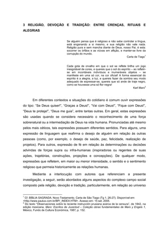 3 RELIGIÃO, DEVOÇÃO E TRADIÇÃO: ENTRE CRENÇAS, RITUAIS E
ALEGRIAS
Se alguém pensa que é religioso e não sabe controlar a língua,
está enganando a si mesmo, e sua religião não vale nada.
Religião pura e sem mancha diante de Deus, nosso Pai, é esta:
socorrer os órfãos e as viúvas em aflição, e manter-se livre da
corrupção do mundo.
Carta de Tiago
1
Cada gota de orvalho em que o sol se reflete brilha um jogo
inesgotável de cores, e quereis que o sol do espírito – ao refletir-
se em incontáveis indivíduos e inumeráveis objetos – se
manifeste em uma só cor, na cor oficial! A forma essencial do
espírito é a alegria, a luz, e quereis fazer da sombra seu modo
adequado de expressar-se, quereis que só ande de traje negro,
como se houvesse uma só flor negra!
Karl Marx
2
Em diferentes contextos e situações do cotidiano é comum ouvir expressões
do tipo: “Se Deus quiser!”, “Graças a Deus!”, “Vai com Deus!”, “Fique com Deus!”,
“Deus te proteja!”, “Deus me guia”, entre tantas outras. Em geral, estas expressões
são usadas quando se considera necessário o reconhecimento de uma força
sobrenatural ou a intermediação de Deus na vida humana. Pronunciadas até mesmo
pelos mais céticos, tais expressões possuem diferentes sentidos. Para alguns, uma
expressão de linguagem que reafirma o desejo de alguém em relação às outras
pessoas (como, por exemplo, o desejo de saúde, paz, felicidade, realização de
projetos). Para outros, expressão de fé em relação às determinações ou decisões
advindas de forças supra ou infra-humanas (inspiradoras ou regentes de suas
ações, trajetórias, construções, projeções e concepções). De qualquer modo,
expressões que refletem, em maior ou menor intensidade, o sentido e o sentimento
religioso que permeia historicamente as relações humanas.
Mediante a interlocução com autores que referenciam a presente
investigação, a seguir, serão abordados alguns aspectos do complexo campo social
composto pela religião, devoção e tradição, particularmente, em relação ao universo
1
Cf. BÍBLIA SAGRADA. Novo Testamento. Carta de São Tiago (Tg 1, 26-27). Disponível em:
<http://www.paulus.com.br/BP/_INDEX.HTM>. Acesso em: 15 set. 2005.
2
Do texto “Observaciones sobre la reciente instrucción prusiana acerca de la censura”, de 1842, na
edição mexicana, Marx: Escritos de Juventud – Coleção obras fundamentales de Marx y Engels 1,
México, Fundo de Cultura Económica, 1987, p. 152.
 