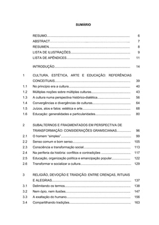 SUMÁRIO
RESUMO.............................................................................................
ABSTRACT……………………………....………………………………...
RESUMEN...........................................................................................
LISTA DE ILUSTRAÇÕES...................................................................
LISTA DE APÊNDICES.......................................................................
INTRODUÇÃO.....................................................................................
6
7
8
9
11
14
1
1.1
1.2
1.3
1.4
1.5
1.6
CULTURA, ESTÉTICA, ARTE E EDUCAÇÃO: REFERÊNCIAS
CONCEITUAIS.....................................................................................
No princípio era a cultura.....................................................................
Múltiplas noções sobre múltiplas culturas............................................
A cultura numa perspectiva histórico-dialética.....................................
Convergências e divergências de culturas...........................................
Juízos, atos e fatos: estética e arte......................................................
Educação: generalidades e particularidades........................................
39
40
43
56
64
68
80
2
2.1
2.2
2.3
2.4
2.5
2.6
SUBALTERNOS E FRAGMENTADOS EM PERSPECTIVA DE
TRANSFORMAÇÃO: CONSIDERAÇÕES GRAMSCIANAS................
O homem “simples”...............................................................................
Senso comum e bom senso.................................................................
Consciência e transformação social.....................................................
Na periferia da história: conflitos e contradições .................................
Educação, organização política e emancipação popular.....................
Transformar e socializar a cultura.........................................................
96
99
105
113
117
122
129
3
3.1
3.2
3.3
3.4
RELIGIÃO, DEVOÇÃO E TRADIÇÃO: ENTRE CRENÇAS, RITUAIS
E ALEGRIAS.........................................................................................
Delimitando os termos..........................................................................
Nem ópio, nem ilusões.........................................................................
A exaltação do humano........................................................................
Compartilhando tradições.....................................................................
137
138
147
156
163
 