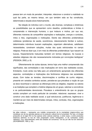 139
pessoa tem um modo de perceber, interpretar, relacionar e construir a realidade na
qual faz parte, ao mesmo tempo, em que também esta se faz constituída,
determinada e situada sócio-historicamente.
Na relação do indivíduo com o mundo, são diversas, complexas e dinâmicas
as possibilidades que se apresentam como desafios, problemáticas e limites à
compreensão e intervenção humana, o que instaura e motiva, por sua vez,
diferentes maneiras de compartilhar aspirações e realizações, crenças e condutas,
mitos e ritos, organizações e instituições. Diante das diferentes problemáticas
cotidianas (problemas de saúde, econômicos, relacionamento familiar e outros),
determinados indivíduos buscam explicações, organizam alternativas, satisfazem
necessidades, constroem soluções, muitas das quais estruturadas no campo
religioso. Pode-se dizer que, é em meio às diferentes problemáticas “que nascem as
buscas, freqüentemente traduzidas também em termos religiosos. As buscas e
adesões religiosas não são necessariamente motivadas por convicções teológicas”
(PESSOA, 2002, p. 8).
Diferentemente de outras épocas, temos hoje uma melhor compreensão dos
significados, das contradições e das implicações em torno das realidades sociais.
Entretanto, muito ainda nos falta para um entendimento apropriado dos diferentes
aspectos, contradições e implicações dos fenômenos religiosos nas sociedades
atuais. Com todas as tensões, discriminações e conflitos de cunho religioso,
presente em variados contextos sociais, percebe-se que prevalece a noção de que
se deve reconhecer e valorizar as diferenças entre as religiões, respeitar os valores
e as tradições que compõem a história religiosa de um grupo, valorizar a convivência
e as particularidades devocionais. Prevalece o entendimento de que os grupos
sociais compõem um modo particular de conceber, relacionar, expressar, viver e
construir uma dada realidade social, a qual estrutura-se, justifica-se, legitima-se e
mantém-se por meio de determinadas crenças, mitos, condutas, ritos, organizações
e instituições.
las altas culturas – representa una notable conservación de la mentalidad mágico-mítica que
constituye uno de los grandes jalones en la evolución cultural de la humanidad. Por eso, el choque
producido en el siglo XVI no fue apenas entre culturas externas, o entre razas, o entre productos
históricos distintos; no fue de ‘más progresado’ contra ‘retrógrados’, ni de ‘civilizados’ contra
‘bárbaros’. Fue, esencialmente, entre dos estados de conciencia. Tal vez por ello fue tan doloroso”
(SCHOBINGER, 1995, p. 50).
 