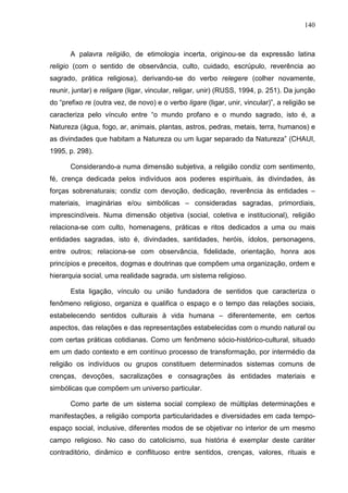 140
A palavra religião, de etimologia incerta, originou-se da expressão latina
religio (com o sentido de observância, culto, cuidado, escrúpulo, reverência ao
sagrado, prática religiosa), derivando-se do verbo relegere (colher novamente,
reunir, juntar) e religare (ligar, vincular, religar, unir) (RUSS, 1994, p. 251). Da junção
do “prefixo re (outra vez, de novo) e o verbo ligare (ligar, unir, vincular)”, a religião se
caracteriza pelo vínculo entre “o mundo profano e o mundo sagrado, isto é, a
Natureza (água, fogo, ar, animais, plantas, astros, pedras, metais, terra, humanos) e
as divindades que habitam a Natureza ou um lugar separado da Natureza” (CHAUI,
1995, p. 298).
Considerando-a numa dimensão subjetiva, a religião condiz com sentimento,
fé, crença dedicada pelos indivíduos aos poderes espirituais, às divindades, às
forças sobrenaturais; condiz com devoção, dedicação, reverência às entidades –
materiais, imaginárias e/ou simbólicas – consideradas sagradas, primordiais,
imprescindíveis. Numa dimensão objetiva (social, coletiva e institucional), religião
relaciona-se com culto, homenagens, práticas e ritos dedicados a uma ou mais
entidades sagradas, isto é, divindades, santidades, heróis, ídolos, personagens,
entre outros; relaciona-se com observância, fidelidade, orientação, honra aos
princípios e preceitos, dogmas e doutrinas que compõem uma organização, ordem e
hierarquia social, uma realidade sagrada, um sistema religioso.
Esta ligação, vínculo ou união fundadora de sentidos que caracteriza o
fenômeno religioso, organiza e qualifica o espaço e o tempo das relações sociais,
estabelecendo sentidos culturais à vida humana – diferentemente, em certos
aspectos, das relações e das representações estabelecidas com o mundo natural ou
com certas práticas cotidianas. Como um fenômeno sócio-histórico-cultural, situado
em um dado contexto e em contínuo processo de transformação, por intermédio da
religião os indivíduos ou grupos constituem determinados sistemas comuns de
crenças, devoções, sacralizações e consagrações às entidades materiais e
simbólicas que compõem um universo particular.
Como parte de um sistema social complexo de múltiplas determinações e
manifestações, a religião comporta particularidades e diversidades em cada tempo-
espaço social, inclusive, diferentes modos de se objetivar no interior de um mesmo
campo religioso. No caso do catolicismo, sua história é exemplar deste caráter
contraditório, dinâmico e conflituoso entre sentidos, crenças, valores, rituais e
 