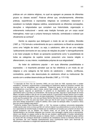 141
práticas em um sistema religioso, no qual se agregam as pessoas de diferentes
grupos ou classes sociais4
. Pode-se afirmar que, simultaneamente, diferentes
práticas, experiências e expressões religiosas se constituem, relacionam e
socializam na tradição religiosa católica, caracterizando as diferentes concepções,
devoções e religiosidades que compõem sua historicidade, organização e
ordenamento institucional – sendo esta tradição formada por um corpo social
heterogêneo, maior que a própria hierarquia instituída, centralizada e eclesial que
oficialmente se conhece5
.
Dentre os aspectos que distinguem o modo de ser do católico, Brandão
(1987, p. 110) formula o entendimento de que o catolicismo no Brasil se caracteriza
como uma “religião de todos”, ou seja, o catolicismo, além de ser uma religião
“politicamente dominante em seu campo de relações de poder” e demograficamente
a de maior projeção no Brasil, se apresenta socialmente como “a possibilidade de
todas as categorias de sujeitos sociais possuírem uma mesma religião e
diferenciarem, no seu interior, modalidades próprias de sua religiosidade”.
Ao tratar do catolicismo popular – em suas diferentes possibilidades e
expressões – é importante perceber que se faz referência a um modo de ser
religioso e uma categoria de fiel dentro do catolicismo – distinta, conflituosa,
contraditória, porém, não desvinculada do catolicismo oficial ou institucional. De
acordo com a análise desenvolvida por Brandão (1987, p. 117-118):
4
A descrição de Pero Vaz de Caminha (1963), em sua Carta de 1500, expressa bem o caráter
messiânico, impositivo, expansionista e universalista do catolicismo desde os primeiros contatos dos
europeus com as sociedades aqui existentes: “Parece-me gente de tal inocência que, se nós
entendêssemos a sua fala e eles a nossa, seriam logo cristãos, visto que não têm nem entendem
crença alguma, segundo as aparências. E portanto se os degredados que aqui hão de ficar
aprenderem bem a sua fala e os entenderem, não duvido que eles, segundo a santa tenção de Vossa
Alteza, se farão cristãos e hão de crer na nossa santa fé, à qual praza a Nosso Senhor que os traga,
porque certamente esta gente é boa e de bela simplicidade. E imprimir-se-á facilmente neles qualquer
cunho que lhe quiserem dar, uma vez que Nosso Senhor lhes deu bons corpos e bons rostos, como a
homens bons. E o Ele nos para aqui trazer creio que não foi sem causa. E portanto Vossa Alteza,
pois tanto deseja acrescentar a santa fé católica, deve cuidar da salvação deles. E prazerá a Deus
que com pouco trabalho seja assim!.”
5
Conforme analisa Pierre Bourdieu (2001, p. 52): “As crenças e práticas comumente designadas
cristãs (sendo este nome a única que têm em comum) devem sua sobrevivência no curso do tempo à
sua capacidade de transformação à medida que se modificam as funções que cumprem em favor dos
grupos sucessivos que as adotam. Do mesmo modo, de um ponto de vista sincrônico, as
representações e as condutas religiosas que invocam uma mensagem original única e permanente,
devem sua difusão no espaço social ao fato de que recebem significações e funções radicalmente
distintas por parte dos diferentes grupos ou classes. Assim, a unidade de fachada da igreja católica
no século XIII não consegue dissimular a existência de verdadeiros cismas ou heresias internos que
lhe permitiam dar uma resposta aparentemente única (contribuindo assim para dissimular as
diferenças) a interesses e a exigências radicalmente distintos.”
 