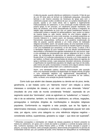 142
A idéia de popular, quando referida ao catolicismo, é recente. O fato de que
de uns 20 anos para cá tenham se multiplicado pesquisas, discussões
teóricas e até mesmo preceitos de hierarquia da Igreja para com o
catolicismo popular oculta a evidência de que: a) a própria classificação de
popular, oposta a um modo oficial, isto é, legítimo e legitimamente
institucionalizado de catolicismo, é uma construção erudita realizada pela
própria Igreja; b) em princípio, um catolicismo popular representa, aos
olhos da ortodoxia, uma forma desqualificada de prática e imaginário da
religião (algo semelhante ao juízo que um pastor presbiteriano letrado e
conservador profere a respeito do pentecostalismo; aqui, porém no interior
da mesma Igreja ou, pelo menos, dentro de uma mesma religião: o
catolicismo); c) apenas em anos muito recentes, na verdade posteriores ao
Concílio Vaticano II, e, mesmo assim, em dioceses católicas liberais ou
francamente vanguardistas, verificou-se uma paulatina revalorização da
idéia de popular, quando aplicada a um modo próprio de realização
religiosa comunitária; assim, ser popular passa, de uma expressão arcaica,
desfigurada e profanadoramente concorrente do trabalho legítimo da Igreja,
a ser uma modalidade que caracteriza, no fim das contas, a cultura, a fé e
a identidade religiosa do povo brasileiro; d) uma atitude autoritariamente
desconfiada e controladora dos agentes eclesiásticos dá, aos poucos, lugar
a uma estratégia de compreensão dos valores religiosos do povo e, mais
ainda, de incorporação de elementos do catolicismo popular à própria
liturgia oficial; e) mudanças eclesiásticas no tocante a um modo popular de
ser católico, no Brasil, são acompanhadas de estudos feitos por agentes de
igreja e cientistas sociais, cujas pesquisas desvelam estruturas, processos
e significados de experiências populares de religião que hoje em dia estão,
pelo menos em parte, incorporados à maneira como alguns setores menos
ortodoxos da Igreja católica lidam com o catolicismo popular.
Assim, uma identidade católica, definida ortodoxamente pela oposição
entre uma expressão simbólica da legitimidade da religião através da Igreja
e uma expressão ilegítima (ou legitimamente desqualificada e
subalternamente tolerada) de significação comunitária do ser católico,
sofre, no Brasil, uma variação de grande importância.
Como tudo que advém das classes populares ou denota ser do povo, tende,
geralmente, a ser tratado como um “elemento menor” (em relação a certos
interesses e condições de classe), a ser visto como uma dimensão “inferior”
(resultado de uma visão de mundo considerada “limitada”, expressão de um
segmento social dos “dominados”, onde se aglutinam os “subalternos”, a “massa”),
não é de se estranhar, também, na historia do catolicismo, as críticas, negações,
perseguições e restrições dirigidas às manifestações e devoções religiosas
populares. Conformando ou reagindo a esta posição, que se faz ligada a
determinados interesses, concepções e contextos, a religiosidade popular tem sido
vista, por alguns, como uma categoria ou uma referência religiosa negativa –
considerada exótica, supersticiosa, grosseira ou vulgar – que deve ser superada6
.
6
Diferentes concepções e orientações em relação às classes populares se fizeram presente na
historia do catolicismo, em geral, com o intuito de manter a unidade e o controle da Igreja sobre os
fiéis. Conforme expressa José Carlos Pereira (2003, p. 67-68): “O termo devoção é popular e
adquiriu, ao longo da História, certa conotação pejorativa, desenvolvida principalmente no período da
Cristandade Colonial, que, por questões de poder, tinha interesse em desqualificar as manifestações
 