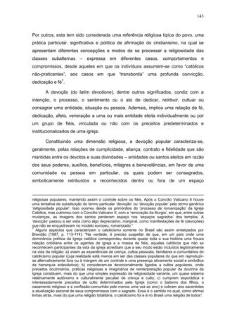143
Por outros, esta tem sido considerada uma referência religiosa típica do povo, uma
prática particular, significativa e política de afirmação do cristianismo, na qual se
apresentam diferentes concepções e modos de se processar a religiosidade das
classes subalternas – expressa em diferentes casos, comportamentos e
compromissos, desde aqueles em que os indivíduos assumem-se como “católicos
não-praticantes”, aos casos em que “transborda” uma profunda convicção,
dedicação e fé7
.
A devoção (do latim devotione), dentre outros significados, condiz com a
intenção, o processo, o sentimento ou o ato de dedicar, retribuir, cultuar ou
consagrar uma entidade, situação ou pessoa. Ademais, implica uma relação de fé,
dedicação, afeto, veneração a uma ou mais entidade eleita individualmente ou por
um grupo de fiéis, vinculada ou não com os preceitos predeterminados e
institucionalizados de uma igreja.
Constituindo uma dimensão religiosa, a devoção popular caracteriza-se,
geralmente, pelas relações de cumplicidade, aliança, contrato e fidelidade que são
mantidas entre os devotos e suas divindades – entidades ou santos eleitos em razão
dos seus poderes, auxílios, benefícios, milagres e benevolências, em favor de uma
comunidade ou pessoa em particular, os quais podem ser consagrados,
simbolicamente retribuídos e reconhecidos dentro ou fora de um espaço
religiosas populares, mantendo assim o controle sobre os fiéis. Após o Concílio Vaticano II houve
uma tentativa de substituição do termo particular ‘devoção’ ou ‘devoção popular’ pelo termo genérico
‘religiosidade popular’. Isso ocorreu desde os primórdios do ‘processo de romanização’ da Igreja
Católica, mas culminou com o Concílio Vaticano II, com a ‘renovação da liturgia’, em que, entre outras
mudanças, as imagens dos santos perderam espaço nos ‘espaços sagrados’ dos templos. A
‘devoção’ passou a ser vista como algo depreciativo, marginal, como manifestações de fé (devoções)
que não se enquadravam no modelo europeu, romanizado.”
7
Alguns aspectos que caracterizam o catolicismo corrente no Brasil são assim sintetizados por
Brandão (1987, p. 113-114): “Na verdade, é preciso suspeitar de que, em um país onde uma
dominância política da Igreja católica correspondeu durante quase toda a sua história uma frouxa
relação cotidiana entre os agentes de igreja e a massa de fiéis, aqueles católicos que não se
reconhecem participantes da vida da igreja acreditam que a seu modo estão incluídos legitimamente
na vida da religião: a) vivem as experiências de crença, cultos pessoais, familiares e comunitários do
catolicismo popular (cuja realidade está menos em ser das classes populares do que em reproduzir-
se alternativamente fora ou à margem de um controle e uma presença ativamente social e simbólica
da hierarquia eclesiástica); b) consideram-se devocionalmente ligados a cultos populares, onde
preceitos doutrinários, práticas religiosas e imaginários de reinterpretação popular da doutrina da
Igreja constituem, mais do que uma simples expressão de religiosidade variante, um quase sistema
relativamente autônomo e culturalmente peculiar de crença e culto; c) cumprem esporádica e
interessadamente preceitos de culto determinados pela Igreja (como o batismo dos filhos, o
casamento religioso e a confissão-comunhão pelo menos uma vez ao ano) e cobram aos sacerdotes
a atualização sazonal de seus compromissos com o sagrado. Esse é o sentido no qual, como afirmei
linhas atrás, mais do que uma religião totalitária, o catolicismo foi e é no Brasil uma religião de todos”.
 