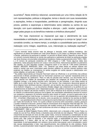 144
eucarístico8
. Nesta dinâmica relacional, caracterizada por uma íntima relação de fé
com representações, práticas e obrigações, temos o devoto com suas necessidades
e aspirações, limites e incapacidades, penitências e peregrinações, dirigindo suas
preces, pedidos e esperanças a determinados seres celestes ou santos de sua
devoção, com quem estabelece relações e alianças – pedir, receber, agradecer e
pagar pelas graças ou os benefícios materiais e simbólicos alcançados9
.
Por mais imprevisível ou impossível que seja o atendimento de suas
necessidades e solicitações, para o devoto, a esperança e a crença na “graça” a ser
concebida constitui, ao mesmo tempo, a condição e a possibilidade para sua efetiva
realização como milagre, experiência, cura, intervenção ou realização espiritual10
.
8
Como exemplo desta enorme rede de alianças e devoção entre católicos brasileiros, são
significativos os dados formulados por José Oscar Beozzo e Luis Carlos Luz Marques sobre “Santos
e Santas padroeiros de paróquias e capelas” no período do Brasil colônia. Segundo os autores: “Em
um primeiro momento listamos os nomes dos padroeiros e padroeiras de todas as paróquias erigidas
nas doze diversas circunscrições eclesiásticas brasileiras criadas sucessivamente entre 1550 e 1863.
[...] O número de paróquias existentes em 1863 chegava a 1.295. Tendo algumas delas dois
padroeiros, nesta pesquisa levamos em conta o nome de ambos. Adicionamos também os padroeiros
das capelas, no caso daquelas curadas. Chegamos assim a um total de 1.349 santos padroeiros
listados” (BEOZZO; MARQUES, 2004, 114). Observar que estes dados se referem apenas aos
santos e santas que eram vivenciados pelos devotos católicos no período colonial (quantos mais
poderiam ser listados se incluíssemos os santos surgidos em outras épocas e relacionados com
outras religiões, em particular, no Brasil?).
9
Na análise desenvolvida por Eduardo Hoornaert sobre as influências e os primórdios das práticas
devocionais no Brasil, percebe-se bem as “harmonias” possíveis e as “rupturas” necessárias entre as
práticas religiosas do catolicismo: “Pero no sólo los jesuitas eran devotos. Los documentos de la
época colonial nos hablan de sacerdotes que besaban las imágenes de santos que los beatos
cargaban consigo, o de padres inscritos como ‘hermanos’ en las cofradías, o que hasta vestían el
hábito de la orden tercera de San Francisco o del Carmen. Ese cristianismo devocíonal generó el
clima religioso típico del Brasil colonial y ‘absorbió’, por así decirlo, las culturas que vinieron de fuera o
de la tradición indígena. [...] Los documentos oficiales relegan ese cristianismo a la periferia de sus
consideraciones al clasificarlo como ‘religiosidad popular’. Esa política corresponde a lo que aconteció
en Europa en relación ala devotio moderna. Como allí la influencia de la devotio se mostró corrosiva
en relación al ordenamiento jerárquico de la Iglesia, las autoridades eclesiásticas siempre la miraron
con sospecha y esperaron el momento oportuno para revertir el cuadro, ya que la repercusión de la
devotio era general por toda Europa. La eversión vino con la aparición del protestantismo en el siglo
XVI – él también influenciado por la devotio, como se percibe con claridad en los escritos de Martín
Lutero –, que paradójicamente ofreció a la jerarquía la oportunidad para rearticular el proyecto clerical
por medio del Concilio de Trento. En cuanto a Brasil, la armonía entre sacerdotes y beatos, jerarquía
y pueblo mediante la devoción, perduró hasta la romanización de la segunda mitad del siglo XIX. Con
la multiplicación de seminarios y la imposición del modelo romano en la formación clerical, se formó
un tipo de sacerdote que no tenía más condiciones de entrar en diálogo con el mundo de los beatos”
(HOORNAERT, 1995, p. 303).
10
No estudo de Mabel Salgado Pereira (2004), relacionado com a devoção a São Judas Tadeu na
cidade de Juiz de Fora, Minas Gerais, é ilustrativo esta dimensão da vida religiosa: “Para a análise do
crescimento da devoção em torno de São Judas Tadeu, torna-se necessária a consideração de dois
pontos importantes na construção do imaginário popular: a primeira passa pela própria hierarquia dos
santos pois, São Judas foi apóstolo; e em segundo lugar, a especialidade do santo, causa dos
desesperados. [...] Assim, além de ser um santo especial é também considerado um santo
especialista. A sua especialidade com certeza o torna ainda mais popular, pois é considerado o santo
das causas desesperadas e trata, mais especificamente, dos problemas da vida cotidiana. Neste
sentido, é possível perceber neste imaginário religioso a crença entre os fiéis na possibilidade de uma
 