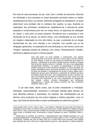 145
Por meio de suas promessas, de seu “voto” (com o sentido de juramento; oferenda
em retribuição a uma promessa ou graça alcançada; promessa solene ou súplica
estabelecida com Deus e os santos), diferentes obrigações se estabelecem, as quais
determinam uma condição vital no cotidiano dos sujeitos, ou seja, mediante as
realizações das promessas constituem-se, estabelecem-se e pactuam-se certas
projeções e compromissos para com um tempo futuro, na esperança de realização
da “graça” o mais perto do tempo presente. Percebe-se que a promessa é uma
declaração de fé do devoto, ao mesmo tempo, uma manifestação da sua vontade
em relação à objetivação de uma vida melhor, ou seja, a pretensão de um desejo
transformado em ato, uma intenção a ser cumprida, uma escolha que se faz
obrigação, geralmente, na expectativa de uma retribuição ou, até mesmo, como uma
“simples” satisfação pessoal de professar uma crença. Paradoxalmente, trabalho,
sacrifícios e alegrias povoam o universo popular:
Uma vida pobre, de muito trabalho e carecimentos, não significa
necessariamente uma vida de sofrimento. O povo pobre e fiel tem também
as suas alegrias e ainda diz que precisa se penitenciar para expiar os
pecados – certamente os da nossa condição humana, devidos ao simples
fato de termos nascido homens e mulheres. Por isso a sua religiosidade
marcadamente penitente e os centros de peregrinação e de festa são
também espaços de muitos sacrifícios expiatórios. O corpo subjugado em
longas caminhadas, jejuns, percursos de joelhos para se chegar aos pés
do santo de devoção, o carregamento de cruzes e outros objetos são o
testemunho de que, para o fiel devoto, o sofrimento do cotidiano de vida e
de trabalho ainda não é tudo, mas, principalmente, de que o sacrifício em
favor da divindade não faz parte do sofrimento da vida. Talvez nem seja
computado como sofrimento e, sim, como contrapartida na obrigação de
dar, receber, retribuir, princípio antropológico que acompanha
historicamente a maioria dos grupos humanos até hoje conhecidos
(PESSOA, 2005, p. 36).
É por esta razão, dentre outras, que se pode compreender a motivação,
dedicação, responsabilidade, autonomia e convicção mantida pelos devotos em
suas diferentes práticas e expressões, em especial, nas manifestações que se
afirmam como produtores de uma cultura religiosa e artística específica, como no
caso, das Folias de Santos Reis e outras manifestações do catolicismo popular11
.
‘comunicação divina’ entre o santo e Deus, o que facilita a obtenção da graça pelo fiel através da
mediação do santo. Mas, ao mesmo tempo já se observa em muitos pedidos uma relação ambígua
entre o fiel e o santo, porque ao fazer o pedido não se dirige ao santo, mas diretamente a Deus ou a
Jesus Cristo, a divindade maior, minimizando a função mediadora do santo” (PEREIRA, 2004, p.
136).
11
Contrariando as posições que afirmam o desaparecimento das tradições populares em uma
“sociedade globalizada”, é esclarecedor o argumento de Pessoa (2002, p. 4-5): “O capital não gosta
de fronteiras. Também não quer ter pátria. Quer ter o mundo inteiro como mercado, como espaço
para obtenção de lucros. Para que o capital alcance esse fim, caem governos e sobem governos,
 