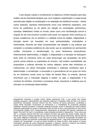 146
A par dessas noções e considerando os objetivos e limites traçados para esta
análise, faz-se importante destacar que: (a) é inegável a significação e o papel social
exercido pela religião na constituição e na realização da existência humana – dentre
outros aspectos, expressa historicamente como uma referência explicativa, uma
forma de justificativa ou de alento em relação às contradições (sofrimentos,
injustiças, fatalidades) vividas no mundo, assim como uma manifestação comum e
singular de ser-viver-construir a própria vida social, em especial, entre indivíduos ou
grupos subalternos; (b) os sentidos e a validade social da religião, religiosidade e
devoção devem ser buscados em suas particularidades, contradições e
historicidade, devendo ser estas compreendidas nas relações e nas práticas que
compõem a complexa existência da vida social, que se caracteriza em permanente
conflito, movimento e transformação; (c) como fenômenos socioculturais,
historicamente determinados, a religião, a religiosidade e a devoção se distinguem
tanto entre os indivíduos como em cada tempo-lugar nas sociedades; (d) tanto
quanto outras práticas ou expressões do humano, não existem neutralidades nas
proposições e práticas advindas do campo religioso, sendo elas individuais ou
institucionais; (e) várias motivações (individuais e coletivas) contribuem para a
determinação, a constituição, a renovação e a permanência de um grupo em torno
de um fenômeno social como as Folias de Santos Reis, no entanto, deve-se
reconhecer que a motivação religiosa é basilar, ou seja, a religiosidade é fio
condutor de sentidos, momentos e processos rituais, educativos e estéticos que se
articulam na constituição desta tradição.
desaparecem empresas e surgem outras. Nesse redemoinho todo, o que pensar das nossas
tradições populares, especialmente das tradições religiosas? Congadas, folias de Reis e do Divino,
pastorinhas, benzeções, romarias, Bumba meu Boi, novenas de santos padroeiros, cavalhadas e
outras tantas devoções compuseram as lembranças e a mentalidade de sucessivas gerações
brasileiras, fazendo acontecer o chamado catolicismo popular. Assim é chamado por serem práticas
religiosas organizadas por grupos e lideranças fortes do meio do povo, principalmente no meio rural e
em pequenas cidades, sem, necessariamente, dependerem da atuação dos agentes ordenados da
Igreja. Pois bem! Se tudo é mundializado, essas tradições tenderão a desaparecer. Tudo indica que
não. [...] ninguém precisa mais ficar com vergonha de dizer que gosta das coisas simples, seja em
termos das nossas comidas caseiras típicas, seja em termos das danças tradicionais, seja em termos
dos rituais religiosos tradicionais. É por isso que há sinais visíveis de recuperação de práticas do
catolicismo popular que pareciam condenadas ao desaparecimento.” Vale ainda acrescentar que este
contexto de “recuperação”, no qual se situam também as Folias de Reis, pode possuir ou possui
motivações advindas de outros interesses (pessoais e coletivos, internos e externos aos próprios
grupos), dentre os quais se sobressaem os interesses midiáticos e financeiros.
 