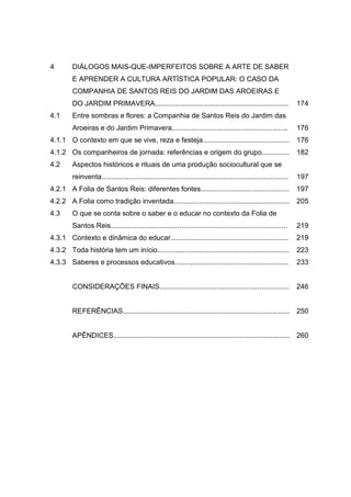 4
4.1
4.1.1
4.1.2
4.2
4.2.1
4.2.2
4.3
4.3.1
4.3.2
4.3.3
DIÁLOGOS MAIS-QUE-IMPERFEITOS SOBRE A ARTE DE SABER
E APRENDER A CULTURA ARTÍSTICA POPULAR: O CASO DA
COMPANHIA DE SANTOS REIS DO JARDIM DAS AROEIRAS E
DO JARDIM PRIMAVERA....................................................................
Entre sombras e flores: a Companhia de Santos Reis do Jardim das
Aroeiras e do Jardim Primavera...........................................................
O contexto em que se vive, reza e festeja............................................
Os companheiros de jornada: referências e origem do grupo..............
Aspectos históricos e rituais de uma produção sociocultural que se
reinventa...............................................................................................
A Folia de Santos Reis: diferentes fontes.............................................
A Folia como tradição inventada...........................................................
O que se conta sobre o saber e o educar no contexto da Folia de
Santos Reis..........................................................................................
Contexto e dinâmica do educar............................................................
Toda história tem um início...................................................................
Saberes e processos educativos..........................................................
CONSIDERAÇÕES FINAIS..................................................................
REFERÊNCIAS.....................................................................................
APÊNDICES..........................................................................................
174
176
176
182
197
197
205
219
219
223
233
246
250
260
 