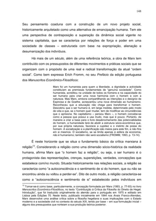 148
Seu pensamento coaduna com a construção de um novo projeto social,
historicamente arquitetado como uma alternativa de emancipação humana. Tem ele
uma perspectiva de contraposição e superação da dinâmica social vigente no
sistema capitalista, que se caracteriza por relações de força e poder em uma
sociedade de classes – estruturada com base na expropriação, alienação e
desumanização dos indivíduos.
Há mais de um século, além de uma referência teórica, a obra de Marx tem
contribuído com os pressupostos de diferentes movimentos e práticas sociais que se
organizam com o propósito de uma real e radical transformação da atual “ordem
social”. Como bem expressa Erich Fromm, no seu Prefácio da edição portuguesa
dos Manuscritos Econômico-Filosóficos:
Marx foi um humanista para quem a liberdade, a dignidade e actividade
constituíam as premissas fundamentais de “genuína sociedade”. Como
humanista, acreditou na unidade de todos os homens e na capacidade do
ser humano para criar uma nova harmonia com o homem e com a
natureza. Mas Marx, embora compartilhando as intenções e o desígnio de
Espinosa e de Goethe, acrescentou uma nova dimensão ao humanismo.
Reconheceu que a educação não chega para transformar o homem.
Descobriu que o ser humano é, em larga medida, determinado pelo modo
de vida e que, se o homem quer mudar, tem de modificar as circunstâncias
que o aprisiona. No capitalismo – pensou Marx –, o homem concebe-se
como a pessoa que possui e usa muito, mas que é pouco. Portanto, de
maneira a criar a base para o livre desabrochamento das potencialidades
do homem, a humanidade terá de abolir a estrutura sócio-econômica que,
por sua própria natureza, favorece a cupidez e o instinto de posse do
homem. A socialização e a planificação são meios para este fim, e não fins
em si mesmos. O socialismo, se se limita apenas à esfera da economia,
não é humanismo; também não será socialismo (FROMM, 1993, p. 13-14).
É neste horizonte que se situa o fundamento básico da crítica marxiana à
religião13
. Considerando a religião como uma dimensão sócio-histórica da realidade
humana, afirma Marx que “o homem faz a religião”, ou seja, o ser humano é o
protagonista das representações, crenças, superstições, verdades, concepções que
estabelece com/no mundo. Situada historicamente nas relações sociais, a religião se
caracteriza como “a autoconsciência e o sentimento de si do homem, que ou não se
encontrou ainda ou voltou a perder-se”. Dito de outro modo, a religião caracteriza-se
como a “autoconsciência e sentimento de si” estabelecido pelos indivíduos em
13
Tomar-se-á como base, particularmente, a concepção formulada por Marx (1993, p. 77-93) no livro
Manuscritos Econômico-Filosóficos, no texto “Contribuição à Crítica da Filosofia do Direito de Hegel.
Introdução”, que foi traduzido originalmente do alemão para o português em 1975 e editado em
Lisboa pela Edições 70. Neste texto, publicado inicialmente em 1844 nos Anais Franco-Alemães,
Marx desenvolve uma análise crítica sobre a filosofia hegeliana e suas implicações com o Estado
moderno e a sociedade civil no contexto do século XIX, tendo por base – em sua formulação inicial –
alguns dos pressupostos que norteiam a sua produção teórica posterior.
 