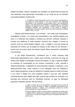 149
relação aos ideais, valores e situações que compõem um determinado processo de
vida, afirmando uma determinada humanidade ou um modo de ser do indivíduo
numa dada realidade. Continua ele:
[...] A religião é a teoria geral deste mundo, o seu resumo enciclopédico, a
sua lógica em forma popular, o seu point d’honneur [sua dignidade]
espiritualista, o seu entusiasmo, a sua sanção moral, o seu complemento
solene, a sua base geral de consolação e de justificação. É a realização
fantástica da essência humana, porque a essência humana não possui
verdadeira realidade. Por conseguinte, a luta contra a religião é
indiretamente a luta contra aquele mundo cujo aroma espiritual é a religião
(MARX, 1993, p. 77-78).
Situado sócio-historicamente, o ser humano – com todas suas diversidades,
contradições e limites – é o centro das necessidades e dos “pedidos dirigidos aos
céus”; é o construtor das relações e sentidos que afirmam, justificam, explicam e
motivam sua existência. E neste processo, enquanto faz a religião, o homem se
constrói como ser social também religioso, pois, a religião é uma das formas de
expressão do humano que se projeta em direção ao bem estar de sua natureza –
mesmo que, em muitos casos, de maneira incerta, difusa, imprevisível, contraditória
e inconsciente.
A par deste entendimento, constata-se que a crítica marxiana está
direcionada especialmente para o papel social instituído e assumido ao longo da
história pela religião na realização humana dos sujeitos, ou seja, o papel da religião
no processo de humanização do ser humano, propiciando a este, concreta e
indiscriminadamente, a satisfação de suas dimensões materiais e espirituais, o seu
desenvolvimento ético, moral, cultural e a sua realização como ser individual e
social. Nessa perspectiva, tendo por referência a tradição judaica e cristã na Europa,
a sua crítica à religião tem como propósito superar o que tem sido realizado
contraditoriamente pela religião até então, quando esta contribui na condução e na
formação dos indivíduos para as “felicidades ilusórias”, ou seja, as felicidades
aparentes, imediatas, parciais. Pelo que afirma:
[...] Mas o homem não é um ser abstracto, acocorado fora do mundo. O
homem é o mundo do homem, o Estado, a sociedade. Este Estado e esta
sociedade produzem a religião, uma consciência invertida do mundo,
porque eles são um mundo invertido. [...]
A miséria religiosa constitui ao mesmo tempo a expressão da miséria real e
o protesto contra a miséria real. A religião é o suspiro da criatura oprimida,
o íntimo de um mundo sem coração e a alma de situações sem alma. É o
ópio do povo.
 