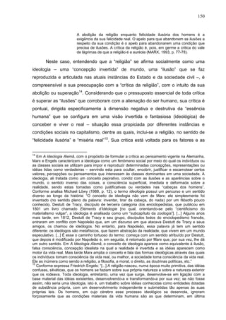 150
A abolição da religião enquanto felicidade ilusória dos homens é a
exigência da sua felicidade real. O apelo para que abandonem as ilusões a
respeito da sua condição é o apelo para abandonarem uma condição que
precisa de ilusões. A crítica da religião é, pois, em germe a critica do vale
de lágrimas de que a religião é a auréola (MARX, 1993, p. 77-78).
Neste caso, entendendo que a “religião” se afirma socialmente como uma
ideologia – uma “concepção invertida” de mundo, uma “ilusão” que se faz
reproduzida e articulada nas atuais instâncias do Estado e da sociedade civil –, é
compreensível a sua preocupação com a “crítica da religião”, com o intuito da sua
abolição ou superação14
. Considerando que o pressuposto essencial de toda crítica
é superar as “ilusões” que corroboram com a alienação do ser humano, sua crítica é
pontual, dirigida especificamente à dimensão negativa e destrutiva da “essência
humana” que se configura em uma visão invertida e fantasiosa (ideológica) de
conceber e viver o real – situação essa propiciada por diferentes instâncias e
condições sociais no capitalismo, dentre as quais, inclui-se a religião, no sentido de
“felicidade ilusória” e “miséria real”15
. Sua critica está voltada para os fatores e as
14
Em A Ideologia Alemã, com o propósito de formular a crítica ao pensamento vigente na Alemanha,
Marx e Engels caracterizam a ideologia como um fenômeno social por meio do qual os indivíduos ou
as classes sociais se utilizam para impor e reproduzir determinadas concepções, representações ou
idéias tidas como verdadeiras – servindo esta para ocultar, encobrir, justificar e escamotear certos
valores, percepções ou pensamentos que interessam às classes dominantes em uma sociedade. A
ideologia, ali tratada como um conceito pejorativo, condiz com as ilusões e as aparências sobre o
mundo, o sentido inverso das coisas, a consciência superficial, imediata e deformada sobre a
realidade, sendo estas tomadas como justificativas ou verdades nas “cabeças dos homens”.
Conforme analisa Michael Löwy (1988, p. 12), o termo ideologia possui um percurso e um sentido
diverso ao longo da história: “O conceito de ideologia não vem de Marx: ele simplesmente foi
inventado (no sentido pleno da palavra: inventar, tirar da cabeça, do nada) por um filósofo pouco
conhecido, Destutt de Tracy, discípulo de terceira categoria dos enciclopedistas, que publicou em
1801 um livro chamado Eléments d’Idéologie [no qual, orientando-se pelo “cientificismo do
materialismo vulgar”, a ideologia é analisada como um “subcapítulo da zoologia”]. [...] Alguns anos
mais tarde, em 1812, Destutt de Tracy e seu grupo, discípulos todos do enciclopedismo francês,
entraram em conflito com Napoleão que, em um discurso em que atacava Destutt de Tracy e seus
amigos, os chamou de ideólogos. No entanto, para Napoleão, essa palavra já tem um sentido
diferente: os ideólogos são metafísicos, que fazem abstração da realidade, que vivem em um mundo
especulativo. [...] É esse o caminho tortuoso do termo: começa com um sentido atribuído por Destutt,
que depois é modificado por Napoleão e, em seguida, é retomado por Marx que, por sua vez, lhe dá
um outro sentido. Em A Ideologia Alemã, o conceito de ideologia aparece como equivalente à ilusão,
falsa consciência, concepção idealista na qual a realidade é invertida e as idéias aparecem como
motor da vida real. Mais tarde Marx amplia o conceito e fala das formas ideológicas através das quais
os indivíduos tomam consciência da vida real, ou melhor, a sociedade toma consciência da vida real.
Ele as inúmera como sendo a religião, a filosofia, a moral, o direito, as doutrinas políticas, etc.”
15
Conforme expressa Friedrich Engels: “[...] A religião nasceu, numa época muito primitiva, das idéias
confusas, silváticas, que os homens se faziam sobre sua própria natureza e sobre a natureza exterior
que os rodeava. Toda ideologia, entretanto, uma vez que surge, desenvolve-se em ligação com a
base material das idéias existentes, desenvolvendo-a e transformando-a por sua vez; se não fosse
assim, não seria uma ideologia, isto é, um trabalho sobre idéias conhecidas como entidades dotadas
de substância própria, com um desenvolvimento independente e submetidas tão apenas às suas
próprias leis. Os homens, em cujo cérebro esse processo ideológico se desenrola, ignoram
forçosamente que as condições materiais da vida humana são as que determinam, em última
 