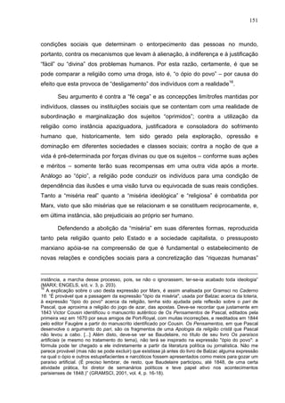 151
condições sociais que determinam o entorpecimento das pessoas no mundo,
portanto, contra os mecanismos que levam à alienação, à indiferença e à justificação
“fácil” ou “divina” dos problemas humanos. Por esta razão, certamente, é que se
pode comparar a religião como uma droga, isto é, “o ópio do povo” – por causa do
efeito que esta provoca de “desligamento” dos indivíduos com a realidade16
.
Seu argumento é contra a “fé cega” e as concepções limítrofes mantidas por
indivíduos, classes ou instituições sociais que se contentam com uma realidade de
subordinação e marginalização dos sujeitos “oprimidos”; contra a utilização da
religião como instância apaziguadora, justificadora e consoladora do sofrimento
humano que, historicamente, tem sido gerado pela exploração, opressão e
dominação em diferentes sociedades e classes sociais; contra a noção de que a
vida é pré-determinada por forças divinas ou que os sujeitos – conforme suas ações
e méritos – somente terão suas recompensas em uma outra vida após a morte.
Análogo ao “ópio”, a religião pode conduzir os indivíduos para uma condição de
dependência das ilusões e uma visão turva ou equivocada de suas reais condições.
Tanto a “miséria real” quanto a “miséria ideológica” e “religiosa” é combatida por
Marx, visto que são misérias que se relacionam e se constituem reciprocamente, e,
em última instância, são prejudiciais ao próprio ser humano.
Defendendo a abolição da “miséria” em suas diferentes formas, reproduzida
tanto pela religião quanto pelo Estado e a sociedade capitalista, o pressuposto
marxiano apóia-se na compreensão de que é fundamental o estabelecimento de
novas relações e condições sociais para a concretização das “riquezas humanas”
instância, a marcha desse processo, pois, se não o ignorassem, ter-se-ia acabado toda ideologia”
(MARX; ENGELS, s/d, v. 3, p. 203).
16
A explicação sobre o uso desta expressão por Marx, é assim analisada por Gramsci no Caderno
16: “É provável que a passagem da expressão "ópio da miséria", usada por Balzac acerca da loteria,
à expressão "ópio do povo" acerca da religião, tenha sido ajudada pela reflexão sobre o pari de
Pascal, que aproxima a religião do jogo de azar, das apostas. Deve-se recordar que justamente em
1843 Victor Cousin identificou o manuscrito autêntico de Os Pensamentos de Pascal, editados pela
primeira vez em 1670 por seus amigos de Port-Royal, com muitas incorreções, e reeditados em 1844
pelo editor Faugère a partir do manuscrito identificado por Cousin. Os Pensamentos, em que Pascal
desenvolve o argumento do pari, são os fragmentos de uma Apologia da religião cristã que Pascal
não levou a cabo. [...] Além disto, deve-se ver se Baudelaire, no título de seu livro Os paraísos
artificiais (e mesmo no tratamento do tema), não terá se inspirado na expressão "ópio do povo": a
fórmula pode ter chegado a ele indiretamente a partir da literatura política ou jornalística. Não me
parece provável (mas não se pode excluir) que existisse já antes do livro de Balzac alguma expressão
na qual o ópio e outros estupefacientes e narcóticos fossem apresentados como meios para gozar um
paraíso artificial. (É preciso lembrar, de resto, que Baudelaire participou, até 1848, de uma certa
atividade prática, foi diretor de semanários políticos e teve papel ativo nos acontecimentos
parisienses de 1848.)” (GRAMSCI, 2001, vol. 4, p. 16-18).
 