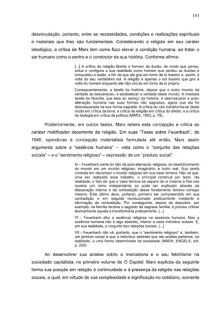 153
desvinculação, portanto, entre as necessidades, condições e realizações espirituais
e materiais que lhes são fundamentais. Considerando a religião em seu caráter
ideológico, a crítica de Marx tem como foco elevar a condição humana, ao tratar o
ser humano como o centro e o construtor de sua história. Conforme afirma:
[...] A crítica da religião liberta o homem da ilusão, de modo que pense,
actue e configure a sua realidade como homem que perdeu as ilusões e
conquistou a razão, a fim de que ele gire em torno de si mesmo e, assim, à
volta do seu verdadeiro sol. A religião é apenas o sol ilusório que gira à
volta do homem enquanto ele não circula em torno de si próprio.
Consequentemente, a tarefa da história, depois que o outro mundo da
verdade se desvaneceu, é estabelecer a verdade deste mundo. A imediata
tarefa da filosofia, que está ao serviço da história, é desmascarar a auto-
alienação humana nas suas formas não sagradas, agora que ela foi
desmascarada na sua forma sagrada. A crítica do céu transforma-se deste
modo em crítica da terra, a critica da religião em critica do direito, e a crítica
da teologia em crítica da política (MARX, 1993, p. 78).
Posteriormente, em outros textos, Marx reitera esta concepção e crítica ao
caráter mistificador decorrente da religião. Em suas “Teses sobre Feuerbach”, de
1845, opondo-se à concepção materialista formulada até então, Marx assim
argumenta sobre a “essência humana” – vista como o “conjunto das relações
sociais” – e o “sentimento religioso” – expressão de um “produto social”:
IV - Feuerbach parte do fato da auto-alienação religiosa, do desdobramento
do mundo em um mundo religioso, imaginário, e outro real. Sua tarefa
consiste em decompor o mundo religioso em sua base terrena. Não vê que,
uma vez realizado esse trabalho, o principal continua por fazer. Na
realidade, o fato de que a base terrena se separe de si mesma e fixe nas
nuvens um reino independente só pode ser explicado através da
dilaceração interna e da contradição desse fundamento terreno consigo
mesmo. Este último deve, portanto, primeiro ser compreendido em sua
contradição e em seguida revolucionado praticamente mediante a
eliminação da contradição. Por conseguinte, depois de descobrir, por
exemplo, na família terrena o segredo da sagrada família, é preciso criticar
teoricamente aquela e transformá-la praticamente. [...]
VI - Feuerbach dilui a essência religiosa na essência humana. Mas a
essência humana não é algo abstrato, interior a cada indivíduo isolado. É,
em sua realidade, o conjunto das relações sociais. [...]
VII - Feuerbach não vê, portanto, que o “sentimento religioso” é, também,
um produto social e que o indivíduo abstrato que ele analisa pertence, na
realidade, a uma forma determinada de sociedade (MARX; ENGELS, s/d,
p. 209).
Ao desenvolver sua análise sobre a mercadoria e o seu fetichismo na
sociedade capitalista, no primeiro volume de O Capital, Marx explicita da seguinte
forma sua posição em relação à continuidade e à presença da religião nas relações
sociais, a qual, em virtude de sua complexidade e significação no cotidiano, somente
 