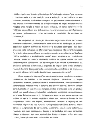 155
religião – das formas ilusórias e ideológicas, do “místico véu nebuloso” que perpassa
o processo social – como condição para a realização da racionalidade na vida
humana – o controle “consciente e planejado” do “processo de produção material” –,
não implica o desconhecimento ou a negação tácita da própria historicidade das
relações entre religião e razão, as quais, inclusive, em certas condições sócio-
históricas, se constituem e se distinguem ao mesmo tempo em que se influenciam e
se negam reciprocamente como expressão e constituinte do processo de
humanização.
Na perspectiva da construção dessa nova organização social, de “homens
livremente associados”, defrontamo-nos com o desafio da construção de práticas
sociais que superem os limites da mistificação e as ilusões ideológicas – que estão
presentes e são motivadas por diferentes instâncias sociais, não somente religiosas.
No entanto, algumas questões se apresentam, ou seja, se acreditamos ser “tarefa da
história estabelecer a verdade deste mundo”, como se define e se constitui essa
“verdade” tendo por base o movimento dialético da própria história com suas
transformações e contradições? Se as condições atuais indicam a permanência ou,
em certos contextos e momentos, a expansão da religião, seria correto analisar a
realidade humana desconsiderando ou minimizando a existência e as implicações
do campo religioso na formação das diferentes concepções de mundo?
Como se percebe, tais questões são demasiadamente complexas para serem
respondidas de imediato e de maneira simplista. Utilizando-se do próprio
pensamento marxiano, apreende-se que a “essência humana”, considerada em sua
transitoriedade histórica como “o conjunto das relações sociais”, deve ser também
contextualizada em sua dimensão religiosa, mística e fantasiosa como um produto
social, com suas limitações, implicações variadas nas sociedades e em processo de
superação. Tal como o empenho dedicado por Marx – e por outros autores – na
análise da lógica do sistema capitalista, ainda hoje, vive-se o desafio de uma
compreensão crítica das origens, necessidades, relações e implicações dos
fenômenos religiosos na vida humana. Numa perspectiva histórico-dialética, não se
admite a compreensão do ser humano, socialmente situado numa determinada
realidade, sem suas capacidades, desejos e parcialidades, sem suas conquistas,
dúvidas e derrotas, sem suas contradições, limites e ilusões, enfim, sem suas
construções em processos de continuidades e rupturas.
 