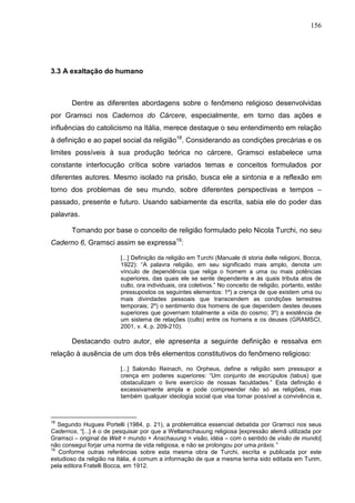 156
3.3 A exaltação do humano
Dentre as diferentes abordagens sobre o fenômeno religioso desenvolvidas
por Gramsci nos Cadernos do Cárcere, especialmente, em torno das ações e
influências do catolicismo na Itália, merece destaque o seu entendimento em relação
à definição e ao papel social da religião18
. Considerando as condições precárias e os
limites possíveis à sua produção teórica no cárcere, Gramsci estabelece uma
constante interlocução crítica sobre variados temas e conceitos formulados por
diferentes autores. Mesmo isolado na prisão, busca ele a sintonia e a reflexão em
torno dos problemas de seu mundo, sobre diferentes perspectivas e tempos –
passado, presente e futuro. Usando sabiamente da escrita, sabia ele do poder das
palavras.
Tomando por base o conceito de religião formulado pelo Nicola Turchi, no seu
Caderno 6, Gramsci assim se expressa19
:
[...] Definição da religião em Turchi (Manuale di storia delle religioni, Bocca,
1922): “A palavra religião, em seu significado mais amplo, denota um
vínculo de dependência que religa o homem a uma ou mais potências
superiores, das quais ele se sente dependente e às quais tributa atos de
culto, ora individuais, ora coletivos.” No conceito de religião, portanto, estão
pressupostos os seguintes elementos: 1º) a crença de que existem uma ou
mais divindades pessoais que transcendem as condições terrestres
temporais; 2º) o sentimento dos homens de que dependem destes deuses
superiores que governam totalmente a vida do cosmo; 3º) a existência de
um sistema de relações (culto) entre os homens e os deuses (GRAMSCI,
2001, v. 4, p. 209-210).
Destacando outro autor, ele apresenta a seguinte definição e ressalva em
relação à ausência de um dos três elementos constitutivos do fenômeno religioso:
[...] Salomão Reinach, no Orpheus, define a religião sem pressupor a
crença em poderes superiores: “Um conjunto de escrúpulos (tabus) que
obstaculizam o livre exercício de nossas faculdades.” Esta definição é
excessivamente ampla e pode compreender não só as religiões, mas
também qualquer ideologia social que visa tornar possível a convivência e,
18
Segundo Hugues Portelli (1984, p. 21), a problemática essencial debatida por Gramsci nos seus
Cadernos, “[...] é o de pesquisar por que a Weltanschauung religiosa [expressão alemã utilizada por
Gramsci – original de Welt = mundo + Anschauung = visão, idéia – com o sentido de visão de mundo]
não consegui forjar uma norma de vida religiosa, e não se prolongou por uma práxis.”
19
Conforme outras referências sobre esta mesma obra de Turchi, escrita e publicada por este
estudioso da religião na Itália, é comum a informação de que a mesma tenha sido editada em Turim,
pela editora Fratelli Bocca, em 1912.
 