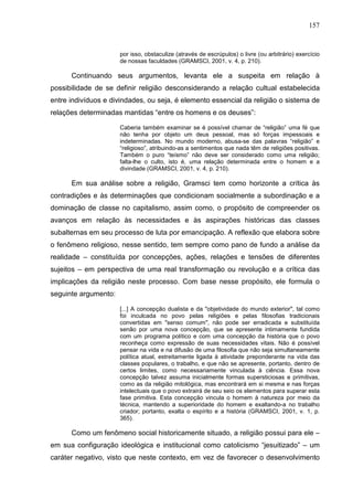 157
por isso, obstaculize (através de escrúpulos) o livre (ou arbitrário) exercício
de nossas faculdades (GRAMSCI, 2001, v. 4, p. 210).
Continuando seus argumentos, levanta ele a suspeita em relação à
possibilidade de se definir religião desconsiderando a relação cultual estabelecida
entre indivíduos e divindades, ou seja, é elemento essencial da religião o sistema de
relações determinadas mantidas “entre os homens e os deuses”:
Caberia também examinar se é possível chamar de “religião” uma fé que
não tenha por objeto um deus pessoal, mas só forças impessoais e
indeterminadas. No mundo moderno, abusa-se das palavras “religião” e
“religioso”, atribuindo-as a sentimentos que nada têm de religiões positivas.
Também o puro “teísmo” não deve ser considerado como uma religião;
falta-lhe o culto, isto é, uma relação determinada entre o homem e a
divindade (GRAMSCI, 2001, v. 4, p. 210).
Em sua análise sobre a religião, Gramsci tem como horizonte a crítica às
contradições e às determinações que condicionam socialmente a subordinação e a
dominação de classe no capitalismo, assim como, o propósito de compreender os
avanços em relação às necessidades e às aspirações históricas das classes
subalternas em seu processo de luta por emancipação. A reflexão que elabora sobre
o fenômeno religioso, nesse sentido, tem sempre como pano de fundo a análise da
realidade – constituída por concepções, ações, relações e tensões de diferentes
sujeitos – em perspectiva de uma real transformação ou revolução e a crítica das
implicações da religião neste processo. Com base nesse propósito, ele formula o
seguinte argumento:
[...] A concepção dualista e da "objetividade do mundo exterior", tal como
foi inculcada no povo pelas religiões e pelas filosofias tradicionais
convertidas em "senso comum", não pode ser erradicada e substituída
senão por uma nova concepção, que se apresente intimamente fundida
com um programa político e com uma concepção da história que o povo
reconheça como expressão de suas necessidades vitais. Não é possível
pensar na vida e na difusão de uma filosofia que não seja simultaneamente
política atual, estreitamente ligada à atividade preponderante na vida das
classes populares, o trabalho, e que não se apresente, portanto, dentro de
certos limites, como necessariamente vinculada à ciência. Essa nova
concepção talvez assuma inicialmente formas supersticiosas e primitivas,
como as da religião mitológica, mas encontrará em si mesma e nas forças
intelectuais que o povo extrairá de seu seio os elementos para superar esta
fase primitiva. Esta concepção vincula o homem à natureza por meio da
técnica, mantendo a superioridade do homem e exaltando-a no trabalho
criador; portanto, exalta o espírito e a história (GRAMSCI, 2001, v. 1, p.
365).
Como um fenômeno social historicamente situado, a religião possui para ele –
em sua configuração ideológica e institucional como catolicismo “jesuitizado” – um
caráter negativo, visto que neste contexto, em vez de favorecer o desenvolvimento
 