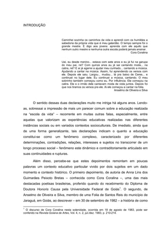 INTRODUÇÃO
Caminhei sozinha os caminhos da vida e aprendi com os humildes a
sabedoria da própria vida que é meu galardão. O tempo sempre foi o
grande mestre. E digo aos jovens: aprenda com ele aquilo que
nenhum outro mestre e nenhuma outra escola poderá jamais ensinar.
Cora Coralina
Uai, eu desde menino... estava com sete anos e eu já fui na garupa
do meu pai, né? Com quinze anos eu já sai cantando moda... na
catira, né? E ai já agarrei a ajudar meu cunhado... cantando a música.
Ajudando a cantar na música. Assim, fui aprendendo os versos com
ele. Depois ele saiu. Largou... mudou... lá pra baixo de Ceres... e
continuei no lugar dele. Eu continuei a música, cantando. O meu
sobrinho também começou como eu. Por influência. Ele começou na
catira. Ele e o irmão dele cantavam moda de viola juntos. Depois foi
que nos tiramos os versos pra ele. Ai ele começou a cantar na folia.
Anselmo de Oliveira e Silva
O sentido dessas duas declarações muito me intriga há alguns anos. Lendo-
as, sobressai a impressão de mais um parecer comum sobre a educação realizada
na “escola da vida” – recorrente em muitas outras falas, especialmente, entre
aquelas que valorizam as experiências educativas realizadas nas diferentes
instâncias sociais ou em variados contextos socioculturais. De imediato, ainda que
de uma forma generalizante, tais declarações indicam o quanto a educação
constitui-se como um fenômeno complexo, caracterizado por diferentes
determinações, contradições, relações, interesses e sujeitos no transcorrer de um
longo processo social – fenômeno este dinâmico e contraditoriamente articulado em
suas continuidades e rupturas.
Além disso, percebe-se que estes depoimentos remontam em poucas
palavras um contexto educativo particular vivido por dois sujeitos em um dado
momento e contexto histórico. O primeiro depoimento, de autoria de Anna Lins dos
Guimarães Peixoto Bretas – conhecida como Cora Coralina –, uma das mais
destacadas poetisas brasileiras, proferido quando do recebimento do Diploma de
Doutora Honoris Causa pela Universidade Federal de Goiás1
. O segundo, de
Anselmo de Oliveira e Silva, membro de uma Folia de Santos Reis do município de
Jaraguá, em Goiás, ao descrever – em 30 de setembro de 1982 – a história de como
1
O discurso de Cora Coralina nesta solenidade, ocorrida em 18 de agosto de 1983, pode ser
conferido na Revista Goiana de Artes, Vol. 4, n. 2, jul./dez. 1983, p. 210-214.
 