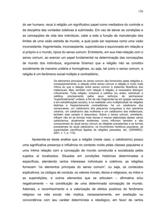 158
do ser humano, recai à religião um significativo papel como mediadora do controle e
da disciplina das vontades coletivas à submissão. Em vez de elevar as condições e
as concepções de vida dos indivíduos, cabe a esta a função de manutenção dos
limites de uma visão estreita de mundo, a qual pode ser expressa como uma visão
inconsistente, fragmentada, inconseqüente, supersticiosa e equivocada em relação a
si próprio e o mundo, típica do senso comum. Entretanto, em sua inter-relação com o
senso comum, ao exercer um papel fundamental na determinação das concepções
de mundo dos indivíduos, argumenta Gramsci que a religião não se constitui
socialmente de maneira unitária e homogênea, ou seja, tal como o senso comum, a
religião é um fenômeno social múltiplo e contraditório.
Os elementos principais do senso comum são fornecidos pelas religiões e,
conseqüentemente, a relação entre senso comum e religião é muito mais
íntima do que a relação entre senso comum e sistemas filosóficos dos
intelectuais. Mas, também com relação à religião, é necessário distinguir
criticamente. Toda religião, inclusive a católica (ou antes, sobretudo a
católica, precisamente pelos seus esforços de permanecer
"superficialmente" unitária, a fim de não fragmentar-se em igrejas nacionais
e em estratificações sociais), é na realidade uma multiplicidade de religiões
distintas e freqüentemente contraditórias: há um catolicismo dos
camponeses, um catolicismo dos pequenos burgueses e dos operários
urbanos, um catolicismo das mulheres e um catolicismo dos intelectuais,
também este variado e desconexo. Sobre o senso comum, entretanto,
influem não só as formas mais toscas e menos elaboradas destes vários
catolicismos, atualmente existentes, como influíram também e são
componentes do atual senso comum as religiões precedentes e as formas
precedentes do atual catolicismo, os movimentos heréticos populares, as
superstições científicas ligadas às religiões passadas, etc. (GRAMSCI,
2001, v. 1, p. 115).
Apreende-se desta análise que a religião (neste caso, o catolicismo) possui
uma significativa presença e influência no contexto vivido pelas classes populares e
uma íntima relação com a concepção de mundo construída e socializada pelos
sujeitos aí localizados. Situadas em condições históricas determinadas e
específicas, atendendo certos interesses individuais e coletivos, as religiões
fornecem “os elementos principais do senso comum”, ou seja, os conteúdos
explicativos, os códigos de conduta, os valores morais, éticos e religiosos, os mitos e
as superstições, e outros elementos que se articulam – afirmativa e/ou
negativamente – na constituição de uma determinada concepção de mundo.
Ademais, o reconhecimento e a valorização de efeitos positivos do fenômeno
religioso na vida social, não implica, necessariamente, em aceitação ou
concordância com seu caráter determinista e ideológico, em favor de certos
 