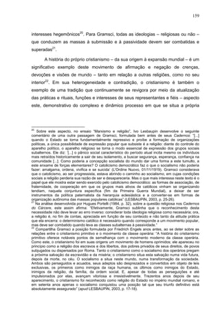 159
interesses hegemônicos20
. Para Gramsci, todas as ideologias – religiosas ou não –
que conduzem as massas à submissão e à passividade devem ser combatidas e
superadas21
.
A história do próprio cristianismo – da sua origem à expansão mundial – é um
significativo exemplo deste movimento de afirmação e negação de crenças,
devoções e visões de mundo – tanto em relação a outras religiões, como no seu
interior22
. Em sua heterogeneidade e contradição, o cristianismo é também o
exemplo de uma tradição que continuamente se revigora por meio da atualização
das práticas e rituais, funções e interesses de seus representantes e fiéis – aspecto
este, demonstrativo do complexo e dinâmico processo em que se situa a própria
20
Sobre este aspecto, no ensaio “Marxismo e religião”, Ivo Lesbaupin desenvolve o seguinte
comentário de uma outra passagem de Gramsci, formulada bem antes de seus Cadernos: “[...]
quando o Estado se torna fundamentalmente repressivo e proíbe a formação de organizações
políticas, a única possibilidade de expressão popular que subsiste é a religião: diante do controle do
aparelho político, o aparelho religioso se torna o modo essencial de expressão dos grupos sociais
subalternos. Ele diz: ‘[...] o pânico social característico do período atual incita mesmo os indivíduos
mais retraídos historicamente a sair de seu isolamento, a buscar segurança, esperança, confiança na
comunidade [...]. Como poderia a concepção socialista do mundo dar uma forma a este tumulto, a
este enxame de forças elementares? O catolicismo democrático faz o que o socialismo não poderia
fazer: amalgama, ordena, vivifica e se suicida’ (L'Ordine Nuovo, 01/11/1919). Gramsci considerava
que o catolicismo, ao ser progressista, estava abrindo o caminho ao socialismo, em cujas condições
sociais a religião perderia sua razão de ser e desapareceria. Mas o que mais interessa neste texto é o
papel que ele mostra estar sendo exercido pelo catolicismo democrático: as formas de associação, de
fraternidade, de cooperação em que os grupos mais ativos de católicos vinham se organizando
tendiam, naquela conjuntura específica (fim da Primeira Guerra Mundial), a deixar de ser
instrumentos da política paternalista da hierarquia eclesiástica e a converter-se em formas de
organização autônoma das massas populares católicas” (LESBAUPIN, 2003, p. 25-26).
21
Na análise desenvolvida por Hugues Portelli (1984, p. 32), sobre a questão religiosa nos Cadernos
do Cárcere, este assim afirma: “Efetivamente, Gramsci sublinha que o reconhecimento desta
necessidade não deve levar ao erro inverso: considerar toda ideologia religiosa como necessária; ora,
a religião é, no fim de contas, apreciada em função de seu conteúdo e não tanto da atitude prática
que ela encerra: o determinismo católico é necessário quando corresponde a um movimento popular,
mas deve ser combatido quando leva as classes subalternas à passividade.”
22
Compartilha Gramsci a posição formulada por Friedrich Engels anos antes, ao se deter sobre as
relações entre o cristianismo primitivo e o movimento da classe operária: “A história do cristianismo
primitivo oferece notáveis pontos de semelhança com o movimento moderno da classe operária.
Como este, o cristianismo foi em suas origens um movimento de homens oprimidos; ele apareceu no
princípio como a religião dos escravos e dos libertos, dos pobres privados de seus direitos, de povos
subjugados ou dispersados por Roma. Tanto o cristianismo como o socialismo dos operários pregam
a próxima salvação da escravidão e da miséria; o cristianismo situa esta salvação numa vida futura,
depois da morte, no céu. O socialismo a situa neste mundo, numa transformação da sociedade.
Ambos são perseguidos e acuados, seus adeptos são desprezados e convertidos em objeto de leis
exclusivas, os primeiros como inimigos da raça humana, os últimos como inimigos do Estado,
inimigos da religião, da família, da ordem social. E, apesar de todas as perseguições e até
impulsionados por elas, avançam vitoriosa e irresistivelmente. Trezentos anos depois de seu
aparecimento, o cristianismo foi reconhecido como religião do Estado no império mundial romano, e
em setenta anos apenas o socialismo conquistou uma posição tal que seu triunfo definitivo está
absolutamente assegurado” (apud LESBAUPIN, 2003, p. 17-18).
 
