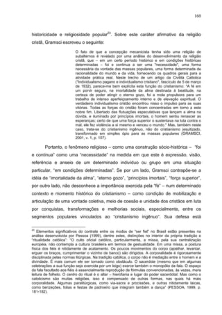 160
historicidade e religiosidade popular23
. Sobre este caráter afirmativo da religião
cristã, Gramsci escreveu o seguinte:
O fato de que a concepção mecanicista tenha sido uma religião de
subalternos é revelado por uma análise do desenvolvimento da religião
cristã, que – em um certo período histórico e em condições históricas
determinadas – foi e continua a ser uma "necessidade", uma forma
necessária da vontade das massas populares, uma forma determinada de
racionalidade do mundo e da vida, fornecendo os quadros gerais para a
atividade prática real. Neste trecho de um artigo da Civilità Cattolica
("Individualismo pagano e individualismo cristiano", fascículo de 5 de março
de 1932), parece-me bem explícita esta função do cristianismo: "A fé em
um porvir seguro, na imortalidade da alma destinada à beatitude, na
certeza de poder atingir o eterno gozo, foi a mola propulsora para um
trabalho de intenso aperfeiçoamento interno e de elevação espiritual. O
verdadeiro individualismo cristão encontrou nisso o impulso para as suas
vitórias. Todas as forças do cristão foram concentradas em torno a este
nobre fim. Libertado das flutuações especulativas que lançam a alma na
dúvida, e iluminado por princípios imortais, o homem sentiu renascer as
esperanças; certo de que uma força superior o sustentava na luta contra o
mal, ele fez violência a si mesmo e venceu o mundo." Mas, também neste
caso, trata-se do cristianismo ingênuo, não do cristianismo jesuitizado,
transformado em simples ópio para as massas populares (GRAMSCI,
2001, v. 1, p. 107).
Portanto, o fenômeno religioso – como uma construção sócio-histórica – “foi
e continua” como uma “necessidade” na medida em que este é expressão, visão,
referência e anseio de um determinado indivíduo ou grupo em uma situação
particular, “em condições determinadas”. Se por um lado, Gramsci contrapõe-se a
idéia de “imortalidade da alma”, “eterno gozo”, “princípios imortais”, “força superior”,
por outro lado, não desconhece a importância exercida pela “fé” – num determinado
contexto e momento histórico do cristianismo – como condição de mobilização e
articulação de uma vontade coletiva, meio de coesão e unidade dos cristãos em luta
por conquistas, transformações e melhorias sociais, especialmente, entre os
segmentos populares vinculados ao “cristianismo ingênuo”. Sua defesa está
23
Elementos significativos do contrate entre os modos de “ser fiel” no Brasil estão presentes na
análise desenvolvida por Pessoa (1999), dentre estes, distinções no interior da própria tradição e
“ritualidade católica”: “O culto oficial católico, particularmente, a missa, pela sua centralização
européia, não contempla a cultura brasileira em termos de gestualidade. Em uma missa, a postura
física dos fiéis é nitidamente de acatamento. Os poucos movimentos do corpo (ajoelhar, levantar,
erguer os braços, cumprimentar o vizinho de banco) são dirigidos. A corporalidade é rigorosamente
disciplinada pelas normas litúrgicas. Na tradição católica, o corpo não é mediação entre o homem e a
divindade. É mais comum ele ser tomado como obstáculo. O sacerdote (mesmo que em algumas
celebrações a sua função seja exercida por um leigo) exerce também o monopólio da fala. O espaço
da fala facultado aos fiéis é essencialmente reprodução de fórmulas convencionadas, às vezes, mera
leitura de folheto. O centro do ritual é o altar – hierofania e lugar do poder sacerdotal. Mas como o
catolicismo são muitas religiões, isso é compensado de outras formas, nas quais há mais
corporalidade. Algumas paralitúrgicas, como via-sacra e procissões, e outras nitidamente laicas,
como benzeções, folias e festas de padroeiro que integram também a dança” (PESSOA, 1999, p.
181-182).
 
