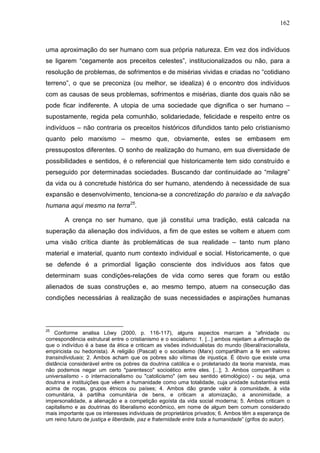 162
uma aproximação do ser humano com sua própria natureza. Em vez dos indivíduos
se ligarem “cegamente aos preceitos celestes”, institucionalizados ou não, para a
resolução de problemas, de sofrimentos e de misérias vividas e criadas no “cotidiano
terreno”, o que se preconiza (ou melhor, se idealiza) é o encontro dos indivíduos
com as causas de seus problemas, sofrimentos e misérias, diante dos quais não se
pode ficar indiferente. A utopia de uma sociedade que dignifica o ser humano –
supostamente, regida pela comunhão, solidariedade, felicidade e respeito entre os
indivíduos – não contraria os preceitos históricos difundidos tanto pelo cristianismo
quanto pelo marxismo – mesmo que, obviamente, estes se embasem em
pressupostos diferentes. O sonho de realização do humano, em sua diversidade de
possibilidades e sentidos, é o referencial que historicamente tem sido construído e
perseguido por determinadas sociedades. Buscando dar continuidade ao “milagre”
da vida ou à concretude histórica do ser humano, atendendo à necessidade de sua
expansão e desenvolvimento, tenciona-se a concretização do paraíso e da salvação
humana aqui mesmo na terra25
.
A crença no ser humano, que já constitui uma tradição, está calcada na
superação da alienação dos indivíduos, a fim de que estes se voltem e atuem com
uma visão crítica diante às problemáticas de sua realidade – tanto num plano
material e imaterial, quanto num contexto individual e social. Historicamente, o que
se defende é a primordial ligação consciente dos indivíduos aos fatos que
determinam suas condições-relações de vida como seres que foram ou estão
alienados de suas construções e, ao mesmo tempo, atuem na consecução das
condições necessárias à realização de suas necessidades e aspirações humanas
25
Conforme analisa Löwy (2000, p. 116-117), alguns aspectos marcam a “afinidade ou
correspondência estrutural entre o cristianismo e o socialismo: 1. [...] ambos rejeitam a afirmação de
que o indivíduo é a base da ética e criticam as visões individualistas do mundo (liberal/racionalista,
empiricista ou hedonista). A religião (Pascal) e o socialismo (Marx) compartilham a fé em valores
transindividuais; 2. Ambos acham que os pobres são vítimas de injustiça. É óbvio que existe uma
distância considerável entre os pobres da doutrina católica e o proletariado da teoria marxista, mas
não podemos negar um certo "parentesco" socioético entre eles. [...]; 3. Ambos compartilham o
universalismo - o internacionalismo ou "catolicismo" (em seu sentido etimológico) - ou seja, uma
doutrina e instituições que vêem a humanidade como uma totalidade, cuja unidade substantiva está
acima de roças, grupos étnicos ou países; 4. Ambos dão grande valor à comunidade, à vida
comunitária, à partilha comunitária de bens, e criticam a atomização, a anonimidade, a
impersonalidade, a alienação e a competição egoísta da vida social moderna; 5. Ambos criticam o
capitalismo e as doutrinas do liberalismo econômico, em nome de algum bem comum considerado
mais importante que os interesses individuais de proprietários privados; 6. Ambos têm a esperança de
um reino futuro de justiça e liberdade, paz e fraternidade entre toda a humanidade” (grifos do autor).
 