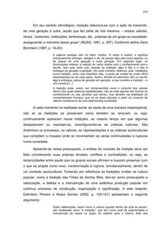 164
Em seu sentido etimológico, tradição relaciona-se com a ação de transmitir,
de uma geração à outra, aquilo que faz parte de nós mesmos – nossos valores,
rituais, “costumes, instituições, lembranças, etc., próprias de um grupo ou sociedade,
assegurando a memória desse grupo” (RUSS, 1991, p. 297). Conforme define Gerd
Bornheim (1987, p. 18-20):
A palavra tradição vem do latim: traditio. O verbo é tradire, e significa
precipuamente entregar, designa o ato de passar algo para outra pessoa, ou
de passar de uma geração a outra geração. Em segundo lugar, os
dicionaristas referem a relação do verbo tradire com o conhecimento oral e
escrito. Isso quer dizer que, através da tradição, algo é dito e o dito é
entregue de geração a geração. De certa maneira, estamos, pois, instalados
numa tradição, como que inseridos nela, a ponto de revelar-se muito difícil
desembaraçar-se de suas peias. Assim, através do elemento dito ou escrito
algo é entregue, passa de geração em geração, e isso constitui a tradição – e
nos constitui.[...]
A tradição pode, assim, ser compreendida como o conjunto dos valores
dentro dos quais estamos estabelecidos; não se trata apenas das formas do
conhecimento ou das opiniões que temos, mas também da totalidade do
comportamento humano, que só se deixa elucidar a partir do conjunto de
valores constitutivos de uma determinada sociedade.
A cada momento na realidade social, às vezes de uma maneira imperceptível,
não só as tradições se preservam como também se renovam, ou seja,
continuamente aparecem novas tradições, ao mesmo tempo em que algumas
desaparecem ou mesclam-se, reconfigurando-se as práticas culturais. São
dinâmicos os processos, os valores, as representações e as práticas socioculturais
que compõem o mosaico onde se movimentam as várias continuidades e rupturas
numa sociedade.
Apoiando-se nesse pressuposto, a análise do conceito de tradição deve ser
feita considerando suas próprias tensões, conflitos e contradições, ou seja, as
reciprocidades entre aquilo que os grupos sociais afirmam e buscam preservar com
o que se projeta como novo, transformação e ruptura, simultaneamente, dentro de
um contexto sociocultural. Tomando por referência as tradições vividas na cultura
popular, como a tradição das Folias de Santos Reis, tem-se como pressuposto a
valorização, a defesa e a manutenção de uma autêntica produção popular em
contínuo processo de construção, organização e significação. A este respeito,
Edimilson Pereira e Núbia Gomes (2002, p. 120-121) apresentam o seguinte
argumento:
Estas celebrações, assim como a cultura popular dentro da qual se situam,
são analisadas como "a tradição", que tem como aval de autenticidade a
manutenção de traços os quais, do exterior para o interior, lhes são
 