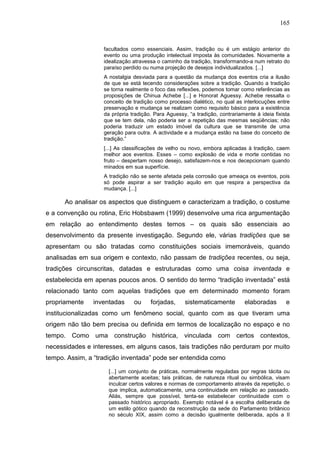165
facultados como essenciais. Assim, tradição ou é um estágio anterior do
evento ou uma produção intelectual imposta às comunidades. Novamente a
idealização atravessa o caminho da tradição, transformando-a num retrato do
paraíso perdido ou numa projeção de desejos individualizados. [...]
A nostalgia desviada para a questão da mudança dos eventos cria a ilusão
de que se está tecendo considerações sobre a tradição. Quando a tradição
se torna realmente o foco das reflexões, podemos tomar como referências as
proposições de Chinua Achebe [...] e Honorat Aguessy. Achebe ressalta o
conceito de tradição como processo dialético, no qual as interlocuções entre
preservação e mudança se realizam como requisito básico para a existência
da própria tradição. Para Aguessy, “a tradição, contrariamente à ideia fixista
que se tem dela, não poderia ser a repetição das mesmas seqüências; não
poderia traduzir um estado imóvel da cultura que se transmite de uma
geração para outra. A actividade e a mudança estão na base do conceito de
tradição.”
[...] As classificações de velho ou novo, embora aplicadas à tradição, caem
melhor aos eventos. Esses – como explosão de vida e morte contidas no
fruto – despertam nosso desejo, satisfazem-nos e nos decepcionam quando
minados em sua superfície.
A tradição não se sente afetada pela corrosão que ameaça os eventos, pois
só pode aspirar a ser tradição aquilo em que respira a perspectiva da
mudança. [...]
Ao analisar os aspectos que distinguem e caracterizam a tradição, o costume
e a convenção ou rotina, Eric Hobsbawm (1999) desenvolve uma rica argumentação
em relação ao entendimento destes ternos – os quais são essenciais ao
desenvolvimento da presente investigação. Segundo ele, várias tradições que se
apresentam ou são tratadas como constituições sociais imemoráveis, quando
analisadas em sua origem e contexto, não passam de tradições recentes, ou seja,
tradições circunscritas, datadas e estruturadas como uma coisa inventada e
estabelecida em apenas poucos anos. O sentido do termo “tradição inventada” está
relacionado tanto com aquelas tradições que em determinado momento foram
propriamente inventadas ou forjadas, sistematicamente elaboradas e
institucionalizadas como um fenômeno social, quanto com as que tiveram uma
origem não tão bem precisa ou definida em termos de localização no espaço e no
tempo. Como uma construção histórica, vinculada com certos contextos,
necessidades e interesses, em alguns casos, tais tradições não perduram por muito
tempo. Assim, a “tradição inventada” pode ser entendida como
[...] um conjunto de práticas, normalmente reguladas por regras tácita ou
abertamente aceitas; tais práticas, de natureza ritual ou simbólica, visam
inculcar certos valores e normas de comportamento através da repetição, o
que implica, automaticamente, uma continuidade em relação ao passado.
Aliás, sempre que possível, tenta-se estabelecer continuidade com o
passado histórico apropriado. Exemplo notável é a escolha deliberada de
um estilo gótico quando da reconstrução da sede do Parlamento britânico
no século XIX, assim como a decisão igualmente deliberada, após a II
 