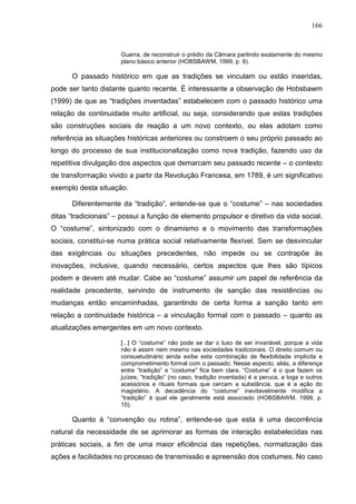 166
Guerra, de reconstruir o prédio da Câmara partindo exatamente do mesmo
plano básico anterior (HOBSBAWM, 1999, p. 9).
O passado histórico em que as tradições se vinculam ou estão inseridas,
pode ser tanto distante quanto recente. É interessante a observação de Hobsbawm
(1999) de que as “tradições inventadas” estabelecem com o passado histórico uma
relação de continuidade muito artificial, ou seja, considerando que estas tradições
são construções sociais de reação a um novo contexto, ou elas adotam como
referência as situações históricas anteriores ou constroem o seu próprio passado ao
longo do processo de sua institucionalização como nova tradição, fazendo uso da
repetitiva divulgação dos aspectos que demarcam seu passado recente – o contexto
de transformação vivido a partir da Revolução Francesa, em 1789, é um significativo
exemplo desta situação.
Diferentemente da “tradição”, entende-se que o “costume” – nas sociedades
ditas “tradicionais” – possui a função de elemento propulsor e diretivo da vida social.
O “costume”, sintonizado com o dinamismo e o movimento das transformações
sociais, constitui-se numa prática social relativamente flexível. Sem se desvincular
das exigências ou situações precedentes, não impede ou se contrapõe às
inovações, inclusive, quando necessário, certos aspectos que lhes são típicos
podem e devem até mudar. Cabe ao “costume” assumir um papel de referência da
realidade precedente, servindo de instrumento de sanção das resistências ou
mudanças então encaminhadas, garantindo de certa forma a sanção tanto em
relação a continuidade histórica – a vinculação formal com o passado – quanto as
atualizações emergentes em um novo contexto.
[...] O “costume” não pode se dar o luxo de ser invariável, porque a vida
não é assim nem mesmo nas sociedades tradicionais. O direito comum ou
consuetudinário ainda exibe esta combinação de flexibilidade implícita e
comprometimento formal com o passado. Nesse aspecto, aliás, a diferença
entre “tradição” e “costume” fica bem clara. “Costume” é o que fazem os
juízes; “tradição” (no caso, tradição inventada) é a peruca, a toga e outros
acessórios e rituais formais que cercam a substância, que é a ação do
magistério. A decadência do “costume” inevitavelmente modifica a
“tradição” à qual ele geralmente está associado (HOBSBAWM, 1999, p.
10).
Quanto à “convenção ou rotina”, entende-se que esta é uma decorrência
natural da necessidade de se aprimorar as formas de interação estabelecidas nas
práticas sociais, a fim de uma maior eficiência das repetições, normatização das
ações e facilidades no processo de transmissão e apreensão dos costumes. No caso
 