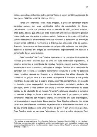 15
iniciou, aprendeu e influenciou outros companheiros a serem também cantadores de
folia (apud CANESIN e SILVA, 1983, p. 20-21).
Tendo por referência estas duas citações, é possível apreender alguns
aspectos comuns em seus significados. Além da proximidade de época,
casualmente ocorrida nos primeiros anos da década de 1980, pode-se observar,
entre outras coisas, que ambas as falas evidenciam um processo educativo pessoal
referenciado nas interações e práticas sociais, destacam a incursão individual ou
coletiva estabelecida em diferentes contextos humanos, o transcorrer de mudanças
em um tempo histórico, o movimento e a dinâmica das influências entre os sujeitos.
Ademais, demonstram as determinações da própria vida individual nas intenções,
decisões e atitudes em relação ao conhecimento, especialmente, em relação à
apropriação de um saber artístico.
Pelo “caminhar” de Cora Coralina, contrariando os preceitos dominantes de
“séculos passados” (usando aqui de uma de suas conhecidas expressões), é
possível apreender a importância da iniciativa humana, mesmo quando “solitária”,
em relação às suas conquistas, satisfações e desejos. Destaca ela a relevância de
aprender com o outro, a sabedoria socialmente construída e vivida no cotidiano
pelos humildes. Avessa ao discurso e o diletantismo das elites, desfrutar da
“sabedoria da própria vida” é a sua maior recompensa. É o tempo a sua grande
referência, à proporção que o saber é criado, absorvido, compartilhado, processado
no dia-a-dia por um longo período. As coisas do cotidiano, do trabalho, do lazer, da
paisagem, enfim, a vida também tem muito a ensinar. Diferentemente do saber
escolar ou da educação de um mestre, “o tempo” é elemento educativo e formativo
no sentido análogo ao lento amadurecer da vida, que é processado e vivido
lentamente, mediado por múltiplos fatores, desenvolvido em suas significações,
particularidades e contradições. Como poetisa, Cora Coralina utiliza-se das letras
para tratar das diferentes realidades, especialmente, a realidade dos não letrados e
de seu próprio cotidiano como uma “mulher do povo” 2
. Em um de seus poemas,
Cora Coralina assim se expressa: “Vive dentro de mim / a mulher do povo / Bem
2
Ao analisar a obra poética de Cora Coralina, Saturnino Pesquero Ramon (1983, p. 194) destaca:
“Este seu compromisso com o quotidiano, vivido, sem subterfúgios nem hesitações, revestem seu
pensamento poético de força transformadora e fazem-na uma lídima ‘filósofa’ e não uma ‘intelectual’
diletante e vaidosa”.
 