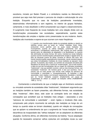 168
escotismo, iniciado por Baden Powell, e o simbolismo nazista na Alemanha) é
provável que seja mais fácil precisar o percurso de criação e estruturação de uma
tradição. Enquanto que no caso de tradições parcialmente inventadas,
desenvolvidas informalmente e sem registros, no interior de grupos fechados,
certamente, é mais desafiador e difícil compreender sua origem e desenvolvimento.
O surgimento mais freqüente de novas tradições tem uma relação direta com as
transformações processadas nas sociedades, especialmente, quando estas
transformações são amplas e rápidas como presenciadas na era moderna. Assim,
tradições são inventadas e espera-se que ocorram com maior freqüência:
[...] quando uma transformação rápida da sociedade debilita ou destrói os
padrões sociais para os quais as “velhas” tradições foram feitas,
produzindo novos padrões com os quais essas tradições são
incompatíveis; quando as velhas tradições, juntamente com seus
promotores e divulgadores institucionais, dão mostras de haver perdido
grande parte da capacidade de adaptação e da flexibilidade; ou quando
são eliminadas de outras formas. Em suma, inventam-se novas tradições
quando ocorrem transformações suficientemente amplas e rápidas tanto do
lado da demanda quanto da oferta. Durante os últimos 200 anos, tem
havido transformações especialmente importantes, sendo razoável esperar
que estas formalizações imediatas de novas tradições se agrupem neste
período. A propósito, isto implica, ao contrário da concepção veiculada pelo
liberalismo do século XIX e a teoria da “modernização”, que é mais recente,
a idéia de que tais formalizações não se cingem às chamadas sociedades
“tradicionais”, mas que também ocorrem, sob as mais diversas formas, nas
sociedades “modernas”. De maneira geral, é isso que acontece, mas é
preciso que se evite pensar que formas mais antigas de estrutura de
comunidade e autoridade e, conseqüentemente, as tradições a elas
associadas, eram rígidas e se tornaram rapidamente obsoletas; e também
que as “novas” tradições surgiram simplesmente, por causa da
incapacidade de utilizar ou adaptar as tradições velhas (HOBSBAWM,
1999, p. 12-13).
Contrariando o entendimento de que a tradição seja um fenômeno exclusivo
ou vinculado somente às sociedades ditas “tradicionais”, Hobsbawm argumenta que
as tradições também se fazem presentes, sob diferentes formas, nas sociedades
ditas “modernas”. Além disso, este autor se contrapõe tanto em relação às
concepções que acreditam que as tradições mais antigas – associadas a uma
“estrutura de comunidade e autoridade” – eram rígidas e imutáveis (fato este,
comprovado pelo próprio movimento de extinção das tradições ao longo de um
tempo ou quando estas se tornam obsoletas), quanto em relação às concepções
que se apóiam no entendimento de que o surgimento de “novas tradições” é uma
decorrência da incapacidade das “velhas tradições” em se adaptarem às diferentes
situações. Conforme afirma, em diferentes momentos da história, “houve adaptação
quando foi necessário conservar velhos costumes em condições novas ou usar
 