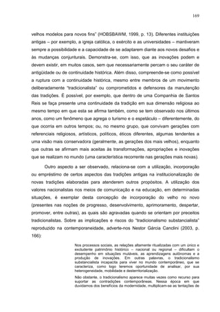 169
velhos modelos para novos fins” (HOBSBAWM, 1999, p. 13). Diferentes instituições
antigas – por exemplo, a igreja católica, o exército e as universidades – mantiveram
sempre a possibilidade e a capacidade de se adaptarem diante aos novos desafios e
às mudanças conjunturais. Demonstra-se, com isso, que as inovações podem e
devem existir, em muitos casos, sem que necessariamente percam o seu caráter de
antigüidade ou de continuidade histórica. Além disso, compreende-se como possível
a ruptura com a continuidade histórica, mesmo entre membros de um movimento
deliberadamente “tradicionalista” ou comprometidos e defensores da manutenção
das tradições. É possível, por exemplo, que dentro de uma Companhia de Santos
Reis se faça presente uma continuidade da tradição em sua dimensão religiosa ao
mesmo tempo em que esta se afirma também, como se tem observado nos últimos
anos, como um fenômeno que agrega o turismo e o espetáculo – diferentemente, do
que ocorria em outros tempos; ou, no mesmo grupo, que convivam gerações com
referenciais religiosos, artísticos, políticos, éticos diferentes, algumas tendentes a
uma visão mais conservadora (geralmente, as gerações dos mais velhos), enquanto
que outras se afirmam mais aceitas às transformações, apropriações e inovações
que se realizam no mundo (uma característica recorrente nas gerações mais novas).
Outro aspecto a ser observado, relaciona-se com a utilização, incorporação
ou empréstimo de certos aspectos das tradições antigas na institucionalização de
novas tradições elaboradas para atenderem outros propósitos. A utilização dos
valores nacionalistas nos meios de comunicação e na educação, em determinadas
situações, é exemplar desta concepção de incorporação do velho no novo
(presentes nas noções de progresso, desenvolvimento, aprimoramento, despertar,
promover, entre outras), as quais são agravadas quando se orientam por preceitos
tradicionalistas. Sobre as implicações e riscos do “tradicionalismo substancialista”
reproduzido na contemporaneidade, adverte-nos Nestor Gárcia Canclini (2003, p.
166):
Nos processos sociais, as relações altamente ritualizadas com um único e
excludente patrimônio histórico – nacional ou regional – dificultam o
desempenho em situações mutáveis, as aprendizagens autônomas e a
produção de inovações. Em outras palavras, o tradicionalismo
substancialista incapacita para viver no mundo contemporâneo, que se
caracteriza, como logo teremos oportunidade de analisar, por sua
heterogeneidade, mobilidade e desterritorialização.
Não obstante, o tradicionalismo aparece muitas vezes como recurso para
suportar as contradições contemporâneas. Nessa época em que
duvidamos dos benefícios da modernidade, multiplicam-se as tentações de
 