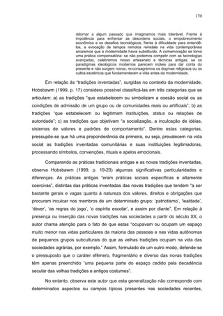 170
retornar a algum passado que imaginamos mais tolerável. Frente à
impotência para enfrentar as desordens sociais, o empobrecimento
econômico e os desafios tecnológicos, frente à dificuldade para entendê-
los, a evocação de tempos remotos reinstala na vida contemporânea
arcaísmos que a modernidade havia substituído. A comemoração se torna
uma prática compensatória: se não podemos competir com as tecnologias
avançadas, celebremos nosso artesanato e técnicas antigas; se os
paradigmas ideológicos modernos parecem inúteis para dar conta do
presente e não surgem novos, re-consagremos os dogmas religiosos ou os
cultos esotéricos que fundamentaram a vida antes da modernidade.
Em relação às “tradições inventadas”, surgidas no contexto da modernidade,
Hobsbawm (1999, p. 17) considera possível classificá-las em três categorias que se
articulam: a) as tradições “que estabelecem ou simbolizam a coesão social ou as
condições de admissão de um grupo ou de comunidades reais ou artificiais”; b) as
tradições “que estabelecem ou legitimam instituições, status ou relações de
autoridade”; c) as tradições que objetivam “a socialização, a inculcação de idéias,
sistemas de valores e padrões de comportamento”. Dentre estas categorias,
pressupõe-se que há uma preponderância da primeira, ou seja, prevalecem na vida
social as tradições inventadas comunitárias e suas instituições legitimadoras,
processando símbolos, convenções, rituais e apelos emocionais.
Comparando as práticas tradicionais antigas e as novas tradições inventadas,
observa Hobsbawm (1999, p. 19-20) algumas significativas particularidades e
diferenças. As práticas antigas “eram práticas sociais específicas e altamente
coercivas”, distintas das práticas inventadas das novas tradições que tendem “a ser
bastante gerais e vagas quanto à natureza dos valores, direitos e obrigações que
procuram inculcar nos membros de um determinado grupo: ‘patriotismo’, ‘lealdade’,
‘dever’, ‘as regras do jogo’, ‘o espírito escolar’, e assim por diante”. Em relação à
presença ou inserção das novas tradições nas sociedades a partir do século XX, o
autor chama atenção para o fato de que estas “ocupavam ou ocupam um espaço
muito menor nas vidas particulares da maioria das pessoas e nas vidas autônomas
de pequenos grupos subculturais do que as velhas tradições ocupam na vida das
sociedades agrárias, por exemplo.” Assim, formulado de um outro modo, defende-se
o pressuposto que o caráter efêmero, fragmentário e diverso das novas tradições
têm apenas preenchido “uma pequena parte do espaço cedido pela decadência
secular das velhas tradições e antigos costumes”.
No entanto, observa este autor que esta generalização não corresponde com
determinados aspectos ou campos típicos presentes nas sociedades recentes,
 
