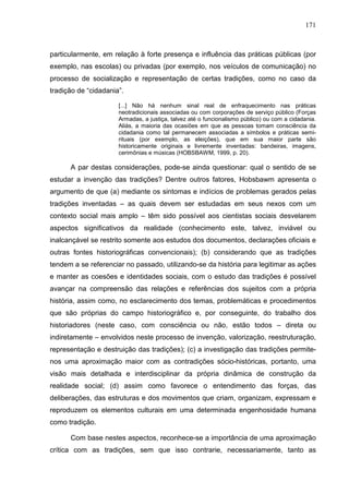171
particularmente, em relação à forte presença e influência das práticas públicas (por
exemplo, nas escolas) ou privadas (por exemplo, nos veículos de comunicação) no
processo de socialização e representação de certas tradições, como no caso da
tradição de “cidadania”.
[...] Não há nenhum sinal real de enfraquecimento nas práticas
neotradicionais associadas ou com corporações de serviço público (Forças
Armadas, a justiça, talvez até o funcionalismo público) ou com a cidadania.
Aliás, a maioria das ocasiões em que as pessoas tomam consciência da
cidadania como tal permanecem associadas a símbolos e práticas semi-
rituais (por exemplo, as eleições), que em sua maior parte são
historicamente originais e livremente inventadas: bandeiras, imagens,
cerimônias e músicas (HOBSBAWM, 1999, p. 20).
A par destas considerações, pode-se ainda questionar: qual o sentido de se
estudar a invenção das tradições? Dentre outros fatores, Hobsbawm apresenta o
argumento de que (a) mediante os sintomas e indícios de problemas gerados pelas
tradições inventadas – as quais devem ser estudadas em seus nexos com um
contexto social mais amplo – têm sido possível aos cientistas sociais desvelarem
aspectos significativos da realidade (conhecimento este, talvez, inviável ou
inalcançável se restrito somente aos estudos dos documentos, declarações oficiais e
outras fontes historiográficas convencionais); (b) considerando que as tradições
tendem a se referenciar no passado, utilizando-se da história para legitimar as ações
e manter as coesões e identidades sociais, com o estudo das tradições é possível
avançar na compreensão das relações e referências dos sujeitos com a própria
história, assim como, no esclarecimento dos temas, problemáticas e procedimentos
que são próprias do campo historiográfico e, por conseguinte, do trabalho dos
historiadores (neste caso, com consciência ou não, estão todos – direta ou
indiretamente – envolvidos neste processo de invenção, valorização, reestruturação,
representação e destruição das tradições); (c) a investigação das tradições permite-
nos uma aproximação maior com as contradições sócio-históricas, portanto, uma
visão mais detalhada e interdisciplinar da própria dinâmica de construção da
realidade social; (d) assim como favorece o entendimento das forças, das
deliberações, das estruturas e dos movimentos que criam, organizam, expressam e
reproduzem os elementos culturais em uma determinada engenhosidade humana
como tradição.
Com base nestes aspectos, reconhece-se a importância de uma aproximação
crítica com as tradições, sem que isso contrarie, necessariamente, tanto as
 