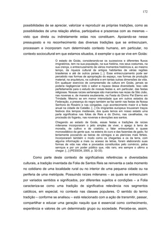 172
possibilidades de se apreciar, valorizar e reproduzir as próprias tradições, como as
possibilidades de uma relação afetiva, participativa e prazerosa com as mesmas –
visto que direta ou indiretamente estas nos constituem. Apoiando-se nesse
pressuposto e no reconhecimento das diversas tradições que se entrecruzam,
processam e incorporam num determinado contexto humano, em particular, no
contexto sociocultural em que estamos situados, é exemplar o que se vive em Goiás:
O estado de Goiás, considerando-se os sucessivos e diferentes fluxos
imigratórios, tem na sua população, na sua história, nos seus costumes, na
sua crença, o entrecruzamento de vários momentos históricos e, ao mesmo
tempo, da riqueza cultural de antigos habitantes de várias regiões
brasileiras e até de outros países [...]. Esse entrecruzamento pode ser
percebido nas formas de apropriação do espaço, nas formas de produção
material, na arquitetura, na culinária e em tantas outras dimensões da vida.
Em qualquer exercício de compreensão da cultura em Goiás, jamais se
poderia negligenciar todo o sabor e riqueza dessa diversidade. Isso vale
perfeitamente para o estudo de nossas festas e, em particular, das festas
religiosas. Nossas raízes sertanejas são marcantes nas rezas de São João,
nas novenas e, de maneira exuberante, na Festa do Divino Pai Eterno em
Trindade. Mesmo se em menor intensidade que em outros estados da
Federação, a presença do negro também se faz sentir nas festas de Nossa
Senhora do Rosário e nas congadas, cujo acontecimento maior é a festa
anual na cidade de Catalão. [...] Os imigrantes europeus trouxeram traços
festivos dos tempos medievais, dos quais temos em nosso estado uma
parte significativa nas folias de Reis e do Divino, nas cavalhadas, na
procissão do fogaréu, nas novenas e devoções aos santos.
Chegando ao estado de Goiás, essas festas e tradições de raízes
milenares incorporaram o jeito simples de viver, o apego à terra de
moradia, de cultivo e de criatório; o falar entrecortado e quase
monossilábico da gente que, na esteira do ouro e das fazendas de gado, foi
lentamente povoando as beiras de córregos e as planícies mais férteis.
Incorporaram também o modo como os chegantes e os da terra, com
alguma informação a mais ou acesso às letras, foram elaborando suas
formas de vida nas vilas e povoados constituídos pelo comércio, pelos
serviços e por um poder público que, não raro, era sempre o ultimo a
chegar. [...] (PESSOA, 2005, p. 32-33).
Como parte deste contexto de significativas referências e diversidades
culturais, a tradição inventada da Folia de Santos Reis se reinventa a cada momento
no cotidiano de uma localidade rural ou no interior de uma pequena cidade ou na
periferia de uma metrópole. Possuindo raízes milenares – as quais se entrecruzam
por variados sentidos e significados, por diferentes sujeitos e condições – a Folia
caracteriza-se como uma tradição de significativa relevância nos segmentos
católicos, em especial, no contexto nas classes populares. O sentido do termo
tradição – conforme se analisou – está relacionado com a ação de transmitir, passar,
compartilhar e educar uma geração naquilo que é essencial como conhecimento,
experiência e valores de um determinado grupo ou sociedade. Percebe-se, assim,
 